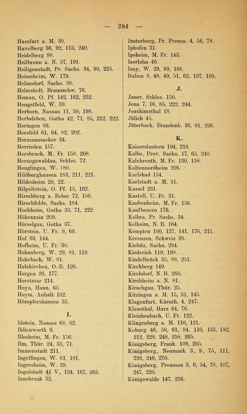 Hassfurt a. M. 30. Havelberg 36, 92, 113, 240. Heidelberg 80. Heilbronn a. N. 57, 191. Heiiigenstadt, Pr. Sachs. 34, 90, 223. Heimsheim, W. 179. Helmsdorf, Sachs. 38. Helmstedt, Braunschw. 76. Hemau, 0. Pf. 142, 162, 232. Hengstfeld, W. 39. Herborn, Nassau 11, 30, 198. Herbsleben, Gotha 42, 71, 85, 212, 222. Heringen 89. Hersfeld 61, 64, 82, 202. Hermannsacker 34. Herrieden 157. Hersbruck. M. Fr. 158, 208. Herzogswaldau, Schles. 72. Heuglingen, W. 180. Hildburghausen 183, 211, 221. Hildesheim 20, 22. Hilpoltstein, 0. Pf. 15, 162. Hirschberg a. Bober 72, 150. Hirschfelde, Sachs. 184. Hochheim, Gotha 33, 71, 222. Höhenrain 209. Hörseigau, Gotha 37. Hörstein, U. Fr. 9, 68. Hof 69, 144. Hofheim, U. Fr. 30. Hohenberg, W. 29, 81, 119. Hohebach, W. 81. Holzkirchen, O.-B. 126. Borgen 26, 177. Horstmar 214. Hoya, Hann. 65. Hoym, Anhalt 102. Hümpfershausen 33. Idstein, Nassau 68, 82. Ihlienworth 9. niesheim, M. Fr. 156. Um, Thür. 24, 33, 71. Immenstadt 211. Ingelfingen, W. 81, 181. [ngersheim, W. 39. Ingolstadt 41 V., 124 167, 263. Innsbruck 32. Insterburg, Pr. Preuss. 4, 56, 78. Iphofen 31. Ipsheim, M. Fr. 143. Iserlohn 46. Isny, W. 29, 99, 188. Italien 8, 48, 49, 51, 62, 107, 108. Jauer, Schles. 150. Jena 1, 16, 85, 222, 244. Joachimsthal 18. Jülich 45. Jüterbock, Brandenb. 36, 91, 236. K. Kaiserslautern 194, 218. Kalbe, Prov. Sachs. 17, 65, 240. Kalchreuth, M. Fr. 130, 158. Kaltennordheim 206. - Karlsbad 154. Karlstadt a. M. 31. Kassel 231. Kastell, ü. Fr. 31. Kaubenheim, M. Fr. 156. Kaufbeuern 176. Kelbra, Pr. Sachs. 34. Kelheim, N. ß. 164. Kempten 100, 127, 141. 176, 211. Kerenzen, Schweiz 26. Kiebitz, Sachs. 234. Kiederich 119, 198. Kindelbrück 35, 88, 251. Kirchberg 149. Kirchdorf, N. B. 260. Kirchheim a. N. 81. Kirschgau, Thür. 25. Kitzingeu a. M. 15, 31, 145. Klagenfurt, Kärnth. 4, 247. Klausthal, Harz 64, 76. Kleinheubach, U. Fr. 122. Klingenberg a. M. 116, 121. Koburg 46, 58, 61, 84, 110, 133, 182, 212, 228, 248, 258, 265. Königsberg, Frank. 109, 205. Königsberg, Neumark 3, 9, 75, 111, 226, 246, 270. Königsberg, Preussen 3, 6, 54, 78, 107, 247, 220. Königswalde 147, 236.