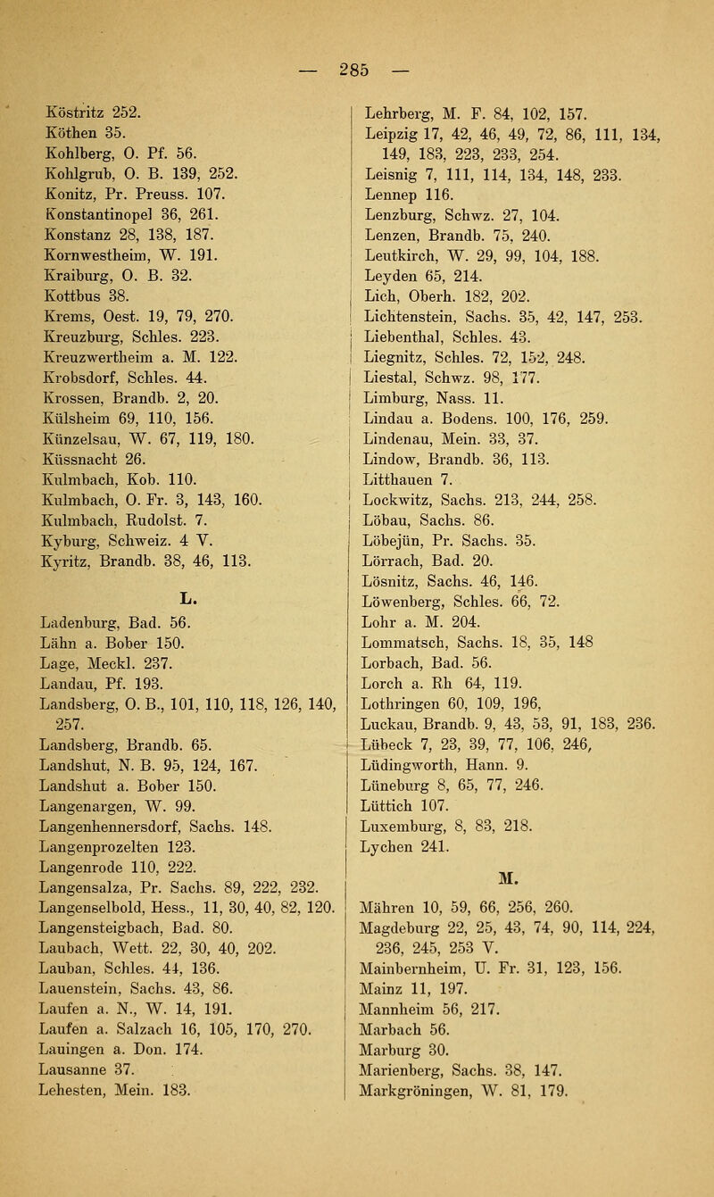 Köstritz 252. Köthen 35. Kohlberg, 0. Pf. 56. Kohlgrub, 0. B. 139, 252. Konitz, Pr. Preuss. 107. Konstantinopel 36, 261. Konstanz 28, 138, 187. Kornwestheim, W. 191. Kraiburg, 0. B. 32. Kottbus 38. Krems, Oest. 19, 79, 270. Kreuzburg, Schles. 223. Kreuzwertheim a. M. 122. Krobsdorf, Schles. 44. Krossen, Brandb. 2, 20. Külsheim 69, 110, 156. Künzelsau, W. 67, 119, 180. Küssnacht 26. Kulmbach, Kob. 110. Kulmbach, 0. Fr. 3, 143, 160. Kulmbach, Rudolst. 7. Kyburg, Schweiz. 4 V. Kyritz, Brandb. 38, 46, 113. L. Ladenburg, Bad. 56. Lahn a. Bober 150. Lage, Meckl. 237. Landau, Pf. 193. Landsberg, 0. B., 101, 110, 118, 126, 140, 257. Landsberg, Brandb. 65. Landshut, N. B. 95, 124, 167. Landshut a. Bober 150. Langenargen, W. 99. Langenhennersdorf, Sachs. 148. Langenprozelten 123. Langenrode 110, 222. Langensalza, Pr. Sachs. 89, 222, 232. Langenselbold, Hess., 11, 30, 40, 82, 120. Langensteigbach, Bad. 80. Laubach, Wett. 22, 30, 40, 202. Lauban, Schles. 44, 136. Lauenstein, Sachs. 43, 86. Laufen a. N., W. 14, 191. Laufen a. Salzach 16, 105, 170, 270. Lauingen a. Don. 174. Lausanne 37. Lehesten, Mein. 183. Lehrberg, M. F. 84, 102, 157. Leipzig 17, 42, 46, 49, 72, 86, 111, 134, 149, 183, 223, 233, 254. Leisnig 7, 111, 114, 134, 148, 233. Lennep 116. Lenzburg, Schwz. 27, 104. Lenzen, Brandb. 75, 240. Leutkirch, W. 29, 99, 104, 188. Leyden 65, 214. Lieh, Oberh. 182, 202. Lichtenstein, Sachs. 35, 42, 147, 253. Liebenthal, Schles. 43. Liegnitz, Schles. 72, 152, 248. Liestal, Schwz. 98, 177. Limburg, Nass. 11. Lindau a. Bodens. 100, 176, 259. Lindenau, Mein. 33, 37. Lindow, Brandb. 36, 113. Litthauen 7. Lockwitz, Sachs. 213, 244, 258. Löbau, Sachs. 86. Löbejün, Pr. Sachs. 35. Lörrach, Bad. 20. Lösnitz, Sachs. 46, 146. Löwenberg, Schles. 66, 72. Lohr a. M. 204. Lommatsch, Sachs. 18, 35, 148 Lorbach, Bad. 56. Lorch a. Rh 64, 119. Lothringen 60, 109, 196, Luckau, Brandb. 9, 43, 53, 91, 183, 236. Lübeck 7, 23, 39, 77, 106, 246, Lüdingworth, Hann. 9. Lüneburg 8, 65, 77, 246. Lüttich 107. Luxemburg, 8, 83, 218. Lychen 241. M. Mähren 10, 59, 66, 256, 260. Magdeburg 22, 25, 43, 74, 90, 114, 224, 236, 245, 253 V. Mainbernheim, U. Fr. 31, 123, 156. Mainz 11, 197. Mannheim 56, 217. Marbach 56. Marburg 30. Marienberg, Sachs. 38, 147. Markgröningen, W. 81, 179.