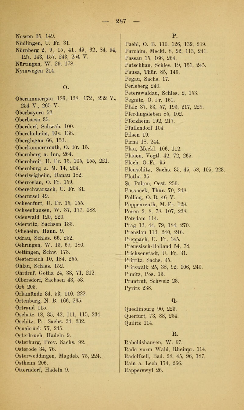 Nossen 35, 149. Nüdlingen, ü. Fr. 31. Nürnberg 2, 9, 15, 41, 49, 62, 84, 94, 127, 143, 157, 243, 254 V. Nürtingen, W. 29, 178. Nyinwegen 214. O. Oberammergau 126, 138, 172, 232 V., 254 V., 265 Y. Oberbayern 52. Oberboesa 35. Oberdorf, Schwab. 100. Oberehnheim, Eis. 138. Oberglogau 66, 153. Oberkonnersreuth, 0. Fr. 15. Obernberg a. Inn, 264. Obernbreit, U. Fr. 15, 105, 155, 221. Obernburg a. M. 14, 204. Oberissigheim, Hanau 182. Oberröslau, 0. Fr. 159. Oberscbwarzach, U. Fr. 81. Oberursel 49. Ochsenfurt, U. Fr. 15, 155. Ochsenhausen, W. 37, 177, 188. Odenwald 120, 220. Oderwitz, Sachsen 135. Odisheim, Hann. 9. Odrau, Schles. 66, 252. Oehringen, W. 13, 67, 180. Oettingen, Schw. 173. Oesterreich 10, 184, 255. Ohlau, Schles. 152. Ohrdruf, Gotha 24, 33, 71, 212. Olbersdorf, Sachsen 43, 53. Orb 205. Orlamünde 34, 53, 110. 222. Ortenburg, N. B. 166, 265. Ortrand 115. Oschatz 18, 35, 42, 111, 115, 234. Oschitz, Pr. Sachs. 34, 232. Osnabrück 77, 245. Osterbruch, Hadeln 9. Osterburg, Prov. Sachs. 92. Osterode 34, 76. Osterweddingen, Magdeb. 75, 224. Ostheim 206. Otterndorf, Hadeln 9. Paehl, 0. B. 110, 126, 139, 209. Parchim, Meckl. 8, 92, 113, 241. Passau 15, 166, 264. Patschkau, Schles. 19, 151, 245. Pausa, Thür. 85, 146. Pegau, Sachs. 17. Perleberg 240. Peterswaldau, Schles. 2, 153. Pegnitz, 0. Fr. 161. Pfalz 37, 53, 57, 193, 217, 229. Pferdingsleben 85, 102. Pforzheim 192, 217. PfuUendorf 104. Pilsen 19. Pirna 18, 244. Plan, Meckl. 106, 112. Plauen, Vogtl. 42, 72, 265. Plech, O.-Fr. 95. Plenschitz, Sachs. 35, 45, 58, 105, 223. Plotha 35. St. Polten, Oest. 256. Pössneck, Thür. 70, 248. Fölling, 0. B. 46 V. Poppenreuth, M.-Fr. 128. Posen 2, 8, 78, 107, 238. Potsdam 114. Prag 13, 44, 79, 184, 270. Prenzlau 113, 240, 246. Preppach, U. Fr. 145. Preussisch-Holland 54, 78. Prichsenstadt, U. Fr. 31. Prittitz, Sachs. 35. Pritzwalk 25, 38, 92, 106, 240. Punitz, Pos. 13. Pruntrut, Schweiz 23. Pyritz 238. Q. Quedlinburg 90, 223. Querfurt, 73. 88, 254. Quilitz 114. R. Eaboldshausen, W. 67. Rade vorm Wald, Rheinpr. 114. Radolfzell, Bad. 28, 45, 96, 187. Rain a. Lech 174, 266. Rapperswyl 26.