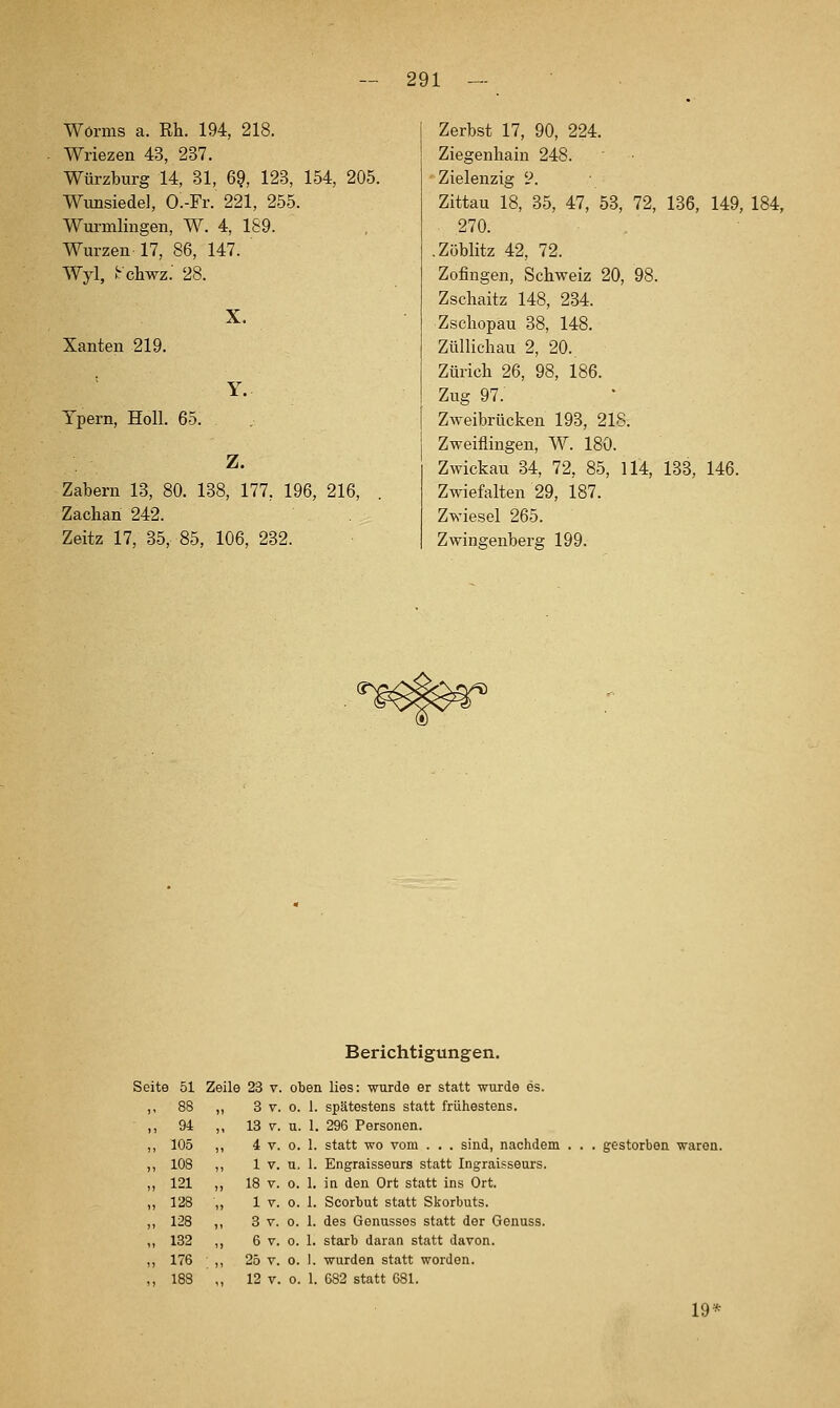 Worms a. Rh. 194, 218. Wriezen 43, 237. Würzburg 14, 31, 69, 123, 154, 205. Wunsiedel, O.-Fr. 221, 255. Wurmlingen, W. 4, 189. Würzen 17, 86, 147. Wyl, irchwz.' 28. Xanten 219. Tpern, Holl. 65. X. Y. Z. Zabern 13, 80. 138, 177, 196, 216, Zachan 242. Zeitz 17, 35, 85, 106, 232. Zerbst 17, 90, 224. Ziegenliain 248. Zielenzig y. Zittau 18, 35, 47, 53, 72, 136, 149, 184, 270. .Zöblitz 42, 72. Zofingen, Schweiz 20, 98. Zschaitz 148, 234. Zschopau 38, 148. Züllic-hau 2, 20. Zürich 26, 98, 186. Zug 97. Zweibrücken 193, 218. Zweifiingen, W. 180. Zwickau 34, 72, 85, 114, 133, 146. Zwiefalten 29, 187. Zwiesel 265. Zwingenberg 199. Berichtigungen. Seite 51 Zeile 23 v. oben lies: wurde er statt wurde es. ,, 88 ,, 8 V. 0. 1. spätestens statt frühestens. ,, 94 ,, 13 V. u. 1. 296 Personen. ,, 105 ,, 4 V. 0. 1. statt wo vom . . . sind, nachdem ,, 108 ,, 1 V. u, 1. Engraisseurs statt Ingraisseurs. ,,121 ,, 18 V. 0. 1. in den Ort statt ins Ort. ,, 128 ,, 1 V. o. 1. Scorbut statt Skorbuts. ,, 128 ,, 3 V. 0. 1. des Genussos statt der Genuss. ,, 132 ,, 6 V. o. 1. starb daran statt davon. ,, 176 ,, 25 V. o. 1. wurden statt worden. ., 188 ,, 12 V. o. 1. 682 statt 681. gestorben waren. 19^