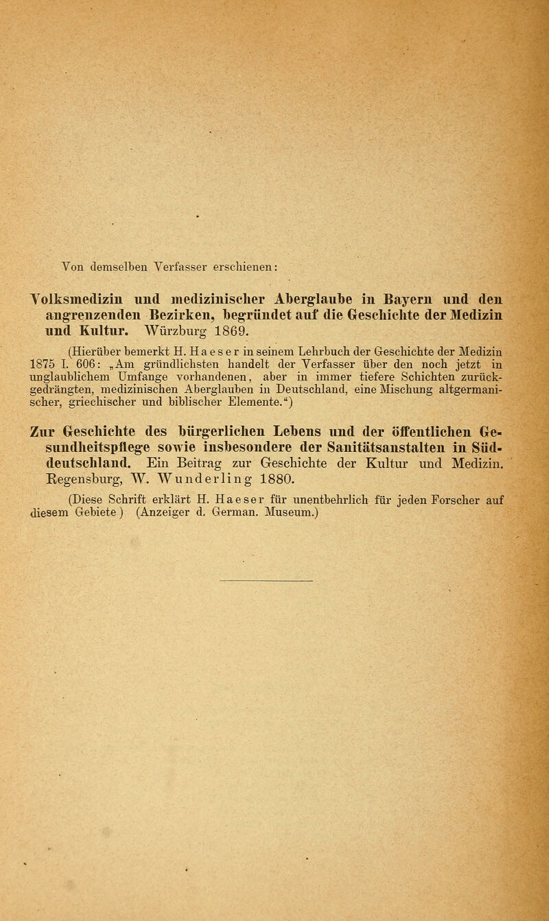 Von demselben Verfasser erschienen: Volksmedizin und medizinischer Aberglaube in Bayern und den angrenzenden Bezirken, begründet auf die Geschichte der Medizin und Kultur. Würzburg 1869. (Hierüber bemerkt H. Ha e s e r in seinem Lehrbuch der Geschichte der Medizin 1875 I. 606: „Am gründlichsten handelt der Verfasser über den noch jetzt in unglaublichem Umfange vorhandenen, aber in immer tiefere Schichten zurück- gedrängten, medizinischen Aberglauben in Deutschland, eine Mischung altgermani- scher, griechischer und biblischer Elemente.) Zur Greschichte des bürgerlichen Lebens und der öffentlichen Ge- sundheitspflege sowie insbesondere der Sanitätsanstalten in Süd- deutschland. Ein Beitrag zur Geschichte der Kultur und Medizin. Regen sburg, W. Wunderling 1880. (Diese Schrift erklärt H. Haeser für unentbehrlich für jeden Forscher auf diesem Gebiete) (Anzeiger d. German. Museum.)