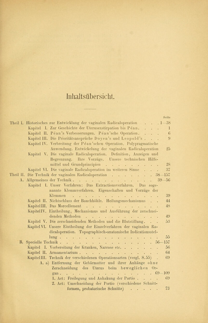 Inhaltsübersicht. Seite Theil I. Historisches zur Entwicklung der vaginalen Radicaloperation . . . 1—38 Kapitel I. Zur Geschichte der Uterusexstirpation bis Pean. ... 1 Kapitel II. Pean's Verbesserungen. Pean'sehe Operation. ... 6 Kapitel III. Die Prioritätsansprüche Doyen's und Leopol d's ... 9 Kapitel IV. Verbreitung der Pean'sehen Operation. Polypragmatische Anwendung. Entwicklung der vaginalen Radicaloperation 25 Kapitel V. Die vaginale Pvadicaloperation. Definition, Anzeigen und Begrenzung. Ihre Vorzüge. Unsere technischen Hilfs- mittel und Grundprincipien 28 Kapitel VI. Die vaginale Radicaloperation im weiteren Sinne ... 37 Theil IL Die Technik der vaginalen Radicaloperation 38—157 A. Allgemeines der Technik 39—56 Kapitel I. Unser Verfahren: Das Extractionsverfahren. Das soge- nannte Klemmverfahren. Eigenschaften und Vorzüge der Klemmen 39 Kapitel IL Nichtschluss der Bauchhöhle. Heilungsmechanismus . . 44 Kapitel III. Das Morcellement 48 KapitellV. Eintheilung, Mechanismus und Ausführung der zerschnei- denden Methoden 49 Kapitel V. Die zerschneidenden Methoden und die Blutstillung. . . 53 Kapitel VI. Unsere Eintheilung der Einzelverfahren der vaginalen Ra- dicaloperation. Topographisch-anatomische Indicationsstel- lung 55 B. Specielle Technik 56—157 Kapitel I. Vorbereitung der Kranken, Narcose etc 56 Kapitel IL Armamentarium 64 Kapitellll. Technik der verschiedenen Operationsarten (vergl. S.55) . 69 A. a) Entfernung der Gebärmutter und ihrer Anhänge ohne Zerschneidung des Uterus beim beweglichen Or- gan. . . 69-109 1. Act: Freilegung und Anhakung der Portio .... 69 2. Act: Urnschneidung der Portio (verschiedene Schnitt- formen, probatorische Schnitte) 73