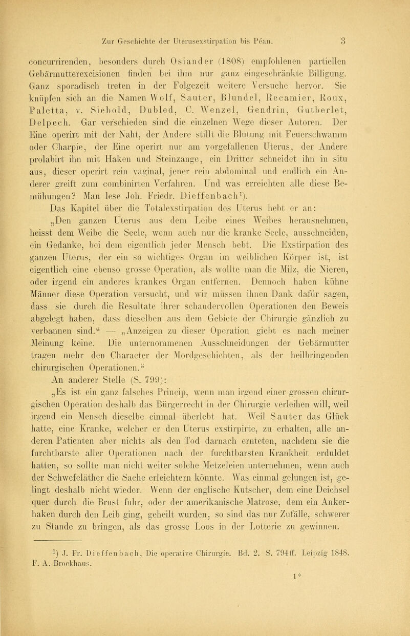 concurrirenden, besonders durch Oslander (1808) empfohlenen partiellen Gebärmutterexcisionen linden bei ihm nur ganz eingeschränkte Billigung. Ganz sporadisch treten in der Folgezeit weitere Versuche hervor. Sie knüpfen sich an die Namen Wolf, Sauter, Blundel, Recamier, Roux, Paletta, v. Siebold, Dubled, C. Wenzel, Gendrin, Gutberiet, Delpech. Gar verschieden sind die einzelnen Wege dieser Autoren. Der Eine operirt mit der Naht, der Andere stillt die Blutung mit Feuerschwamm oder Charpie, der Eine operirt nur am vorgefallenen Uterus, der Andere prolabirt ihn mit Haken und Steinzange, ein Dritter schneidet ihn in situ aus, dieser operirt rein vaginal, jener rein abdominal und endlich ein An- derer greift zum combinirten Verfahren. Und was erreichten alle diese Be- mühungen? Man lese Job. Friedr. Dieffenbach1). Das Kapitel über die Total exstirpation des Uterus hebt er an: „Den ganzen Uterus aus dem Leibe eines Weibes herausnehmen, heisst dem Weibe die Seele, wenn auch nur die kranke Seele, ausschneiden, ein Gedanke, bei dem eigentlich jeder Mensch bebt. Die Exstirpation des ganzen Uterus, der ein so wichtiges Organ im weiblichen Körper ist, ist eigentlich eine ebenso grosse Operation, als wollte man die Milz, die Nieren, oder irgend ein anderes krankes Organ entfernen. Dennoch haben kühne Männer diese Operation versucht, und wir müssen ihnen Dank dafür sagen, dass sie durch die Resultate ihrer schaudervollcn Operationen den Beweis abgelegt haben, dass dieselben aus dem Gebiete der Chirurgie gänzlich zu verbannen sind. — „Anzeigen zu dieser Operation giebt es nach meiner Meinung keine. Die unternommenen Ausschneidungen der Gebärmutter tragen mehr den Character der Mordgeschichten, als der heilbringenden chirurgischen Operationen. An anderer Stelle (S. 799): „Es ist ein ganz falsches Princip, wenn man irgend einer grossen chirur- gischen Operation deshalb das Bürgerrecht in der Chirurgie verleihen will, weil irgend ein Mensch dieselbe einmal überlebt hat. Weil Sauter das Glück hatte, eine Kranke, welcher er den Uterus exstirpirte, zu erhalten, alle an- deren Patienten aber nichts als den Tod darnach ernteten, nachdem sie die furchtbarste aller Operationen nach der furchtbarsten Krankheit erduldet hatten, so sollte man nicht weiter solche Metzeleien unternehmen, wenn auch der Schwefeläther die Sache erleichtern könnte. Was einmal gelungen ist, ge- lingt deshalb nicht wieder. Wenn der englische Kutscher, dem eine Deichsel quer durch die Brust fuhr, oder der amerikanische Matrose, dem ein Anker- haken durch den Leib ging, geheilt wurden, so sind das nur Zufälle, schwerer zu Stande zu bringen, als das grosse Loos in der Lotterie zu gewinnen. !) J. Fr. Dieffenbach, Die operative Chirurgie. Bd. 2. S. 794ff. Leipzig 1848. F. A. Brockhaus.