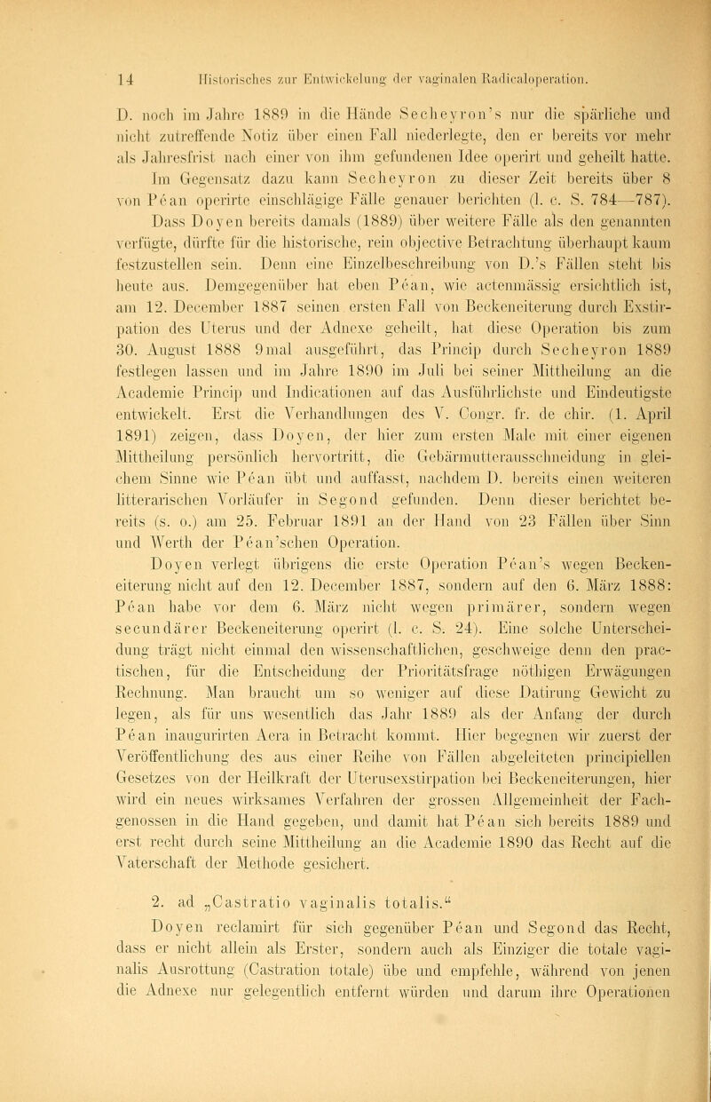 D. noch im Jahre 1889 in die Hände Secheyron's nur die spärliche und nicht zutreffende Notiz über einen Fall niederlegte, den er bereits vor mehr als Jahresfrist nach einer von ihm gefundenen Idee operirt und geheilt hatte. im Gegensatz dazu kann Secheyron zu dieser Zeit bereits über 8 von Pean operirte einschlägige Fälle genauer berichten (1. c. S. 784—787). Dass Doyen bereits damals (1889) über weitere Fälle als den genannten verfügte, dürfte für die historische, rein objeetive Betrachtung überhaupt kaum festzustellen sein. Denn eine Einzelbeschreibimg von D.'s Fällen steht bis heute aus. Demgegenüber hat eben Pean, wie actenmässig ersichtlich ist, am 12. December 1887 seinen ersten Fall von Beckeneiterimg durch Exstir- pation des Uterus und der Adnexe geheilt, hat diese Operation bis zum 30. August 1888 9 mal ausgeführt, das Princip durch Secheyron 1889 festlegen lassen und im Jahre 1890 im Juli bei seiner Mittheilung an die Academie Princip und Indicationen auf das Ausführlichste und Eindeutigste entwickelt. Erst die Verhandlungen des V. Congr. fr. de chir. (1. April 1891) zeigen, dass Doyen, der hier zum ersten Male mit einer eigenen Mittheilung persönlich hervortritt, die Gebärmutterausschneidung in glei- chem Sinne wie Pean übt und auffasst, nachdem D. bereits einen weiteren litterarischen Vorläufer in Segond gefunden. Denn dieser berichtet be- reits (s. o.) am 25. Februar 1891 an der Hand von 23 Fällen über Sinn und Werth der Pean'sehen Operation. Doyen verlegt übrigens die erste Operation Pean's wegen Becken- eiterung nicht auf den 12. December 1887, sondern auf den 6. März 1888: Pean habe vor dem 6. März nicht wegen primärer, sondern wegen seeundärer Beckeneiterimg operirt (1. c. S. 24). Eine solche Unterschei- dung trägt nicht einmal den wissenschaftlichen, geschweige denn den prac- tischen, für die Entscheidung der Prioritätsfrage nöthigen Erwägungen Rechnung. Man braucht um so weniger auf diese Datirung Gewicht zu legen, als für uns wesentlich das Jahr 1889 als der Anfang der durch Pean inaugurirten Aera in Betracht kommt. Hier begegnen wir zuerst der Veröffentlichung des aus einer Reihe von Fällen abgeleiteten principiellen Gesetzes von der Heilkraft der Uterusexstirpation bei Beckeneiterungen, hier wird ein neues wirksames Verfahren der grossen Allgemeinheit der Fach- genossen in die Hand gegeben, und damit hat Pean sich bereits 1889 und erst recht durch seine Mittheilung an die Academie 1890 das Recht auf die Vaterschaft der Methode gesichert. 2. ad „Castratio vaginalis totalis. Doyen reclamirt für sich gegenüber Pean und Segond das Recht, dass er nicht allein als Erster, sondern auch als Einziger die totale vagi- nalis Ausrottung (Castration totale) übe und empfehle, während von jenen die Adnexe nur gelegentlich entfernt würden und darum ihre Operationen