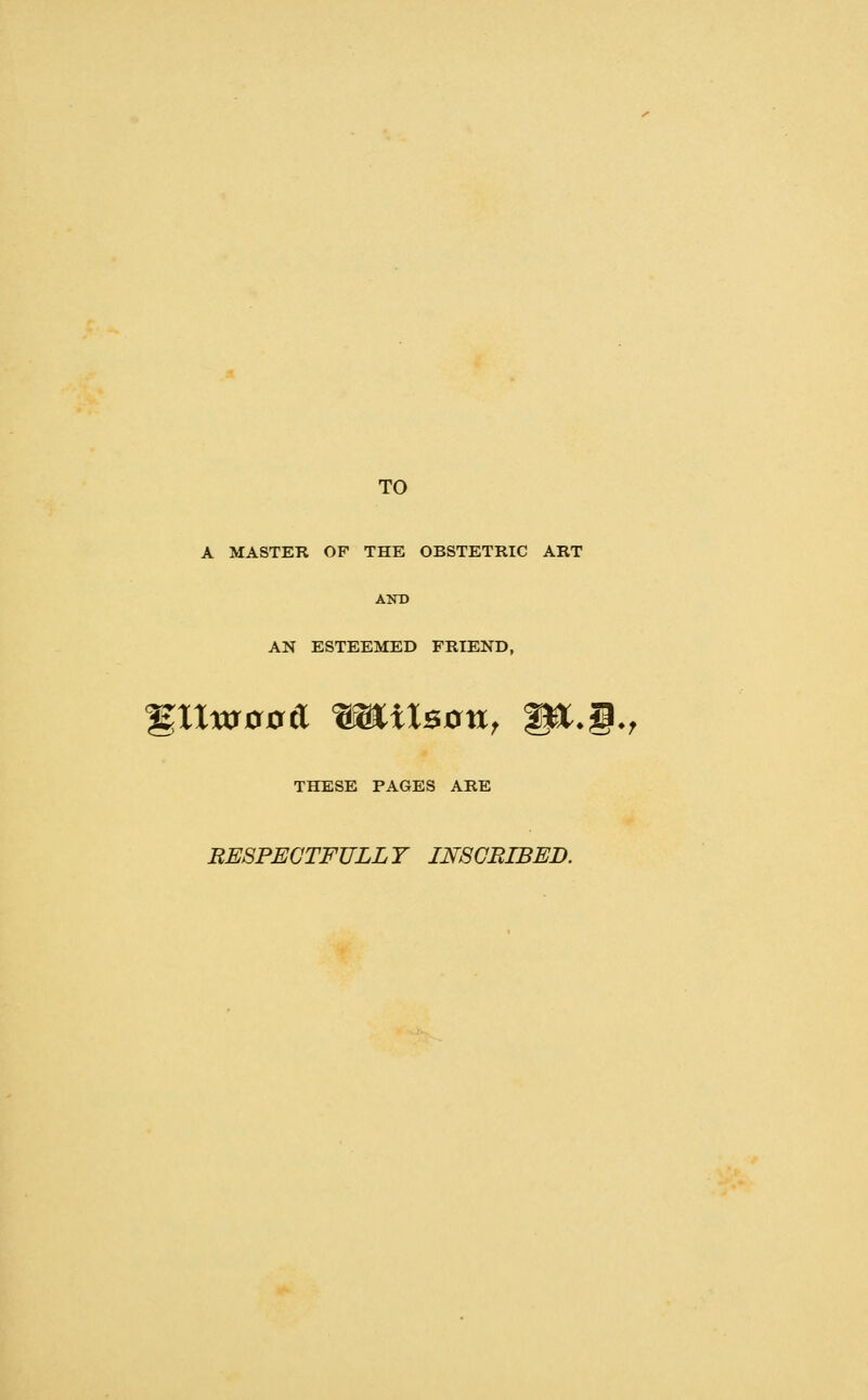 TO A MASTER OF THE OBSTETRIC ART AND AN ESTEEMED FRIEND, %llxaoatX ^^aXsan, W^.§., THESE PAGES ARE RESPECTFULLY IN8GBIBED.