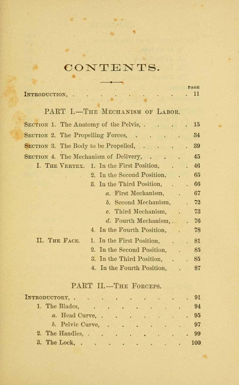 CONTEISTTS. PAGE Introduction, . . . 11 PART I.—The Mechaj^ism of Labor. Section 1. The Anatomy of tlie Pelvis, . . . .15 Section 2, The Propelling Forces, .... 34 Section 3. The Body to be Propelled, . . . .39 Section 4. The Mechanism of Delivery, ... 45 I. The Vertex, 1. In the First Position, . . 46 2. In the Second Position, . 65 3. In the Third Position, . . 66 a. First Mechanism, . 67 6. Second Mechanism, . 73 c. Third Mechanism, . 73 d. Fourth Mechanism,. . 76 4. In the Fourth Position, . 78 II. The Face. 1. In the First Position, . .81 2. In the Second Position, . 85 3. In the Third Position, . . 85 4. In the Fourth Position, . 87 PART II.—The Forceps. Introductory, 91 1. The Blades, 94 a. Head Curve 95 h. Pelvic Curve, 97 2. The Handles, 99