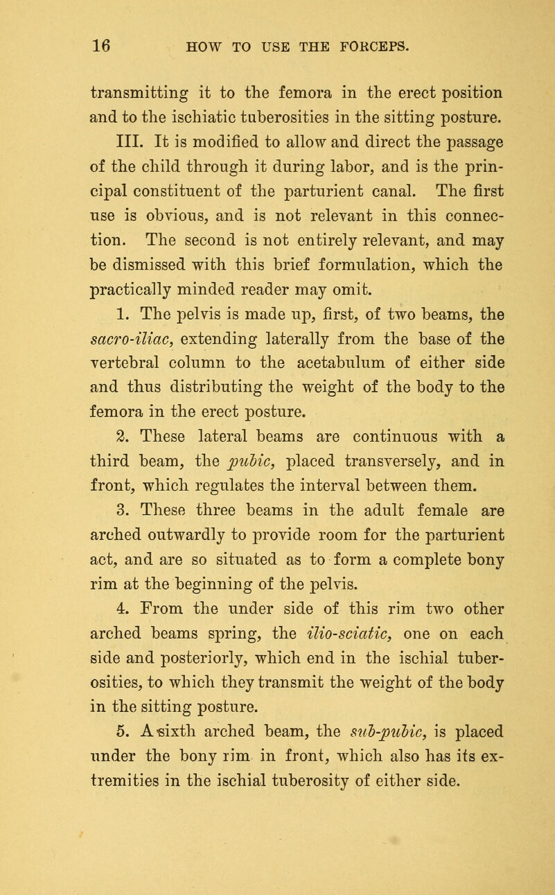 transmitting it to the femora in the erect position and to the ischiatic tuberosities in the sitting posture. III. It is modified to allow and direct the passage of the child through it during labor, and is the prin- cipal constituent of the parturient canal. The first use is obvious, and is not relevant in this connec- tion. The second is not entirely relevant, and may be dismissed with this brief formulation, which the practically minded reader may omit. 1. The pelvis is made up, first, of two beams, the sacro-iliaCy extending laterally from the base of the vertebral column to the acetabulum of either side and thus distributing the weight of the body to the femora in the erect posture. 2. These lateral beams are continuous with a third beam, the puMc, placed transversely, and in front, which regulates the interval between them. 3. These three beams in the adult female are arched outwardly to provide room for the parturient act, and are so situated as to form a complete bony rim at the beginning of the pelvis. 4. From the under side of this rim two other arched beams spring, the ilio-sciatic, one on each side and posteriorly, which end in the ischial tuber- osities, to which they transmit the weight of the body in the sitting posture. 5. A'sixth arched beam, the sul)-pulicy is placed under the bony rim in front, which also has its ex- tremities in the ischial tuberosity of either side.