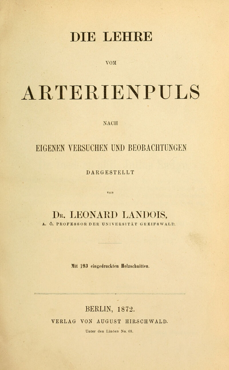 DIE LEHRE VOM ARTERIENPULS NACH EIGENEN VERSUCHEN UND BEOBACHTUNGEN DARGESTELLT Dr. LEONARD LANDOIS, A. ö. PROFESSORDER UNIVERSITÄT GREIFSWALD. Mit 193 eingedruckten Holzschnitten. BERLIN, 1872. VERLAG VON AUGUST HIR.SCHWALD. Unter den Linden No. 68.