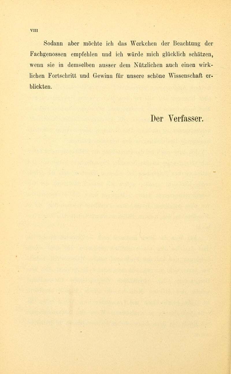 Sodann aber möchte ich das Werkchen der Beachtung der Fachgenossen empfehlen und ich würde mich glücklich schätzen, wenn sie in demselben ausser dem Nützlichen auch einen wirk- lichen Fortschritt und Gewinn für unsere schöne Wissenschaft er- blickten.