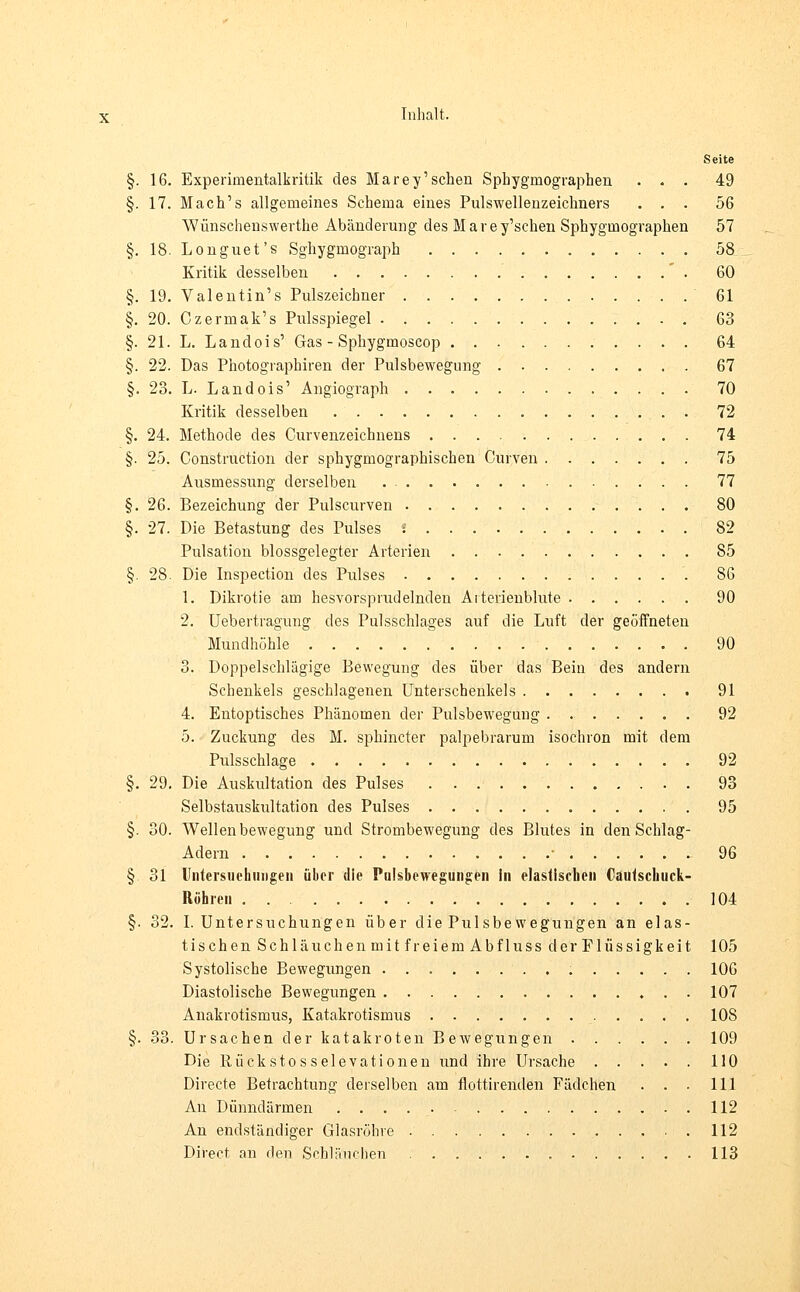 Seite §. 16. Experimentalkritik des Marey'sehen Sphygmographen ... 49 §. 17. Mach's allgemeines Schema eines Pulswellenzeichners ... 56 Wünschenswerthe Abänderung des Marey'schen Sphygmographen 57 §. 18. Longuet's Sghygmograph 58 Kritik desselben 60 §. 19. Valentin's Pulszeichner 61 §. 20. Czermak's Pulsspiegel 63 §. 21. L. Landois' Gas - Sphygmoscop 64 §. 22. Das Photographien der Pulsbewegung 67 §. 23. L. Landois' Angiograph 70 Kritik desselben . 72 §. 24. Methode des Curvenzeichnens 74 §. 25. Construction der sphygmographischen Curven 75 Ausmessung derselben 77 §. 26. Bezeichung der Pulscurven 80 §. 27. Die Betastung des Pulses ! 82 Pulsation blossgelegter Arterien 85 §. 28. Die Inspection des Pulses 86 1. Dikrotie am hesvorsprudelnden Arterienblute 90 2. Uebertragung des Pulsschlages auf die Luft der geöffneten Mundhöhle 90 3. Doppelschlägige Bewegung des über das Bein des andern Schenkels geschlagenen Unterschenkels 91 4. Entoptisches Phänomen der Pulsbeweguug . 92 5. Zuckung des M. sphineter palpebrarum isochron mit dem Pulsschlage . 92 §. 29. Die Auskultation des Pulses 93 Selbstauskultation des Pulses 95 §. 30. Wellenbewegung und Strombewegung des Blutes in den Schlag- Adern • 96 § 31 Untersuchungen über die Pulsbewegungen in elastischen Caulscbuck- Röhren 104 §. 32. I.Untersuchungen über die Pulsbewegungen an elas- tischen Schläuchen mit freiem Abfluss der Flüssigkeit 105 Systolische Bewegungen 106 Diastolische Bewegungen 107 Anakrotismus, Katakrotismus 108 §. 33. Ursachen der katakroten Bewegungen 109 Die Rückstosselevationen und ihre Ursache 110 Directe Betrachtung derselben am flottirenden Fädchen . . . 111 An Dünndärmen 112 An endständiger Glasröhre .....112 Direct an den Schläuchen 113