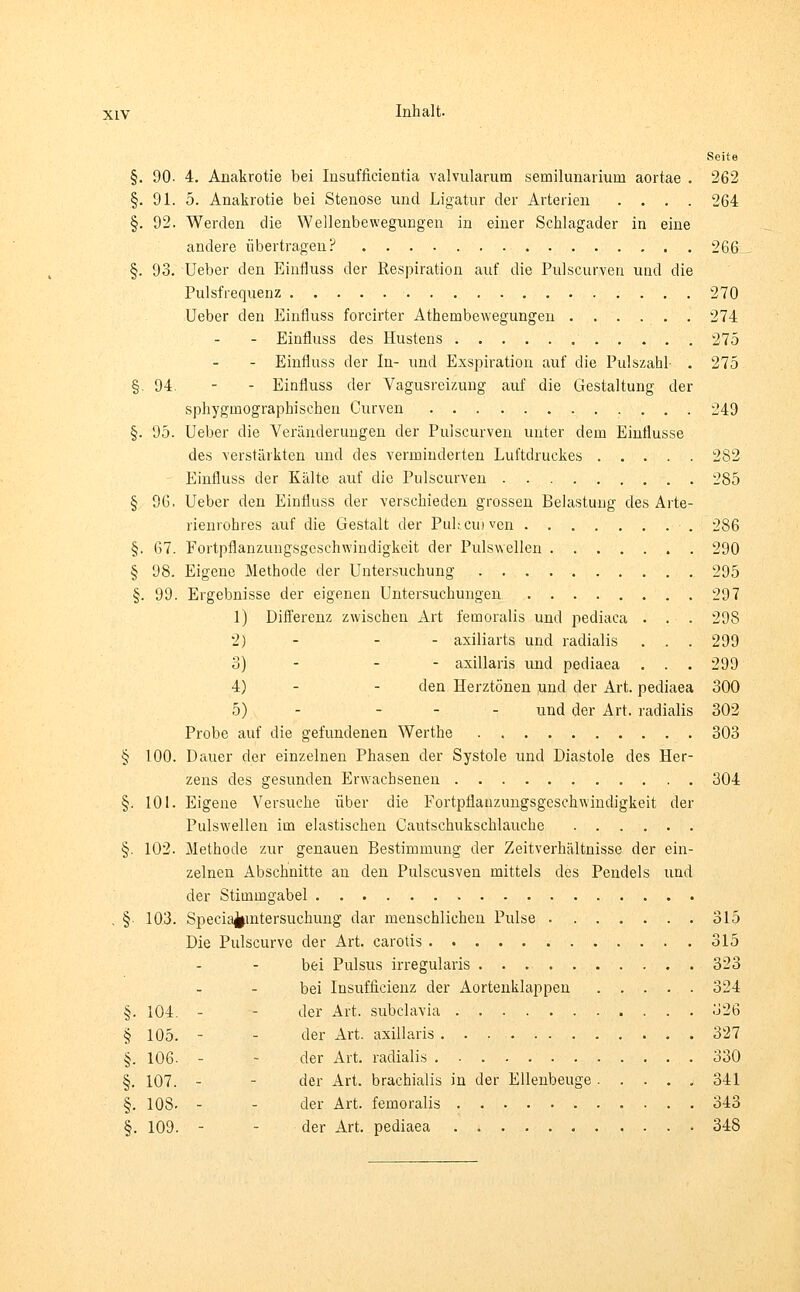 Seite §. 90- 4. Anakrotie bei Insuffieientia valvularum semilunarium aortae . 262 §. 91. 5. Anakrotie bei Stenose und Ligatur der Arterien .... 264 §. 92. Werden die Wellenbewegungen in einer Schlagader in eine andere übertragen? 266_ §. 93. Ueber den Einfluss der Respiration auf die Pulscurven und die Pulsfrequenz 270 Ueber den Einfluss forcirter Athembewegungen 274 - Einfluss des Hustens 275 - Einfluss der In- und Exspiration auf die Pulszahl- . 275 §.94. - - Einfluss der Vagusreizung auf die Gestaltung der sphyginographischen Curven 249 §. 95. Ueber die Veränderungen der Pulscurven unter dem Einflüsse des verstärkten und des verminderten Luftdruckes 282 Einfluss der Kälte auf die Pulscurven 285 § 96, Ueber den Einfluss der verschieden grossen Belastung des Arte- rienrohres auf die Gestalt der PuUcuiven 286 §. 67. Fortpflanzungsgeschwindigkeit der Pulswellen 290 § 98. Eigene Methode der Untersuchung 295 §. 99. Ergebnisse der eigenen Untersuchungen 297 1) Differenz zwischen Art femoralis und pediaca . . . 298 2) - - axiliarts und radialis . . . 299 3) - - axillaris und pediaea . . . 299 4) - - den Herztönen und der Art. pediaea 300 5) - ... un(j <jer Art. radialis 302 Probe auf die gefundenen Werthe 303 § 100. Dauer der einzelnen Phasen der Systole und Diastole des Her- zens des gesunden Erwachsenen 304 §. 101. Eigene Versuche über die Fortpflanzungsgeschwindigkeit der Pulswellen im elastischen Cautschukschlauche §. 102. Methode zur genauen Bestimmung der Zeitverhältnisse der ein- zelnen Abschnitte an den Pulscusven mittels des Pendels und der Stimmgabel . § 103. Speciafcintersuchung dar menschlichen Pulse . ...... 315 Die Pulscurve der Art. carotis 315 bei Pulsus irregularis 323 bei Insuffizienz der Aortenklappen 324 §. 104. - der Art. subclavia 326 § 105. - der Art. axillaris 327 §. 106- - der Art. radialis 330 §. 107. - der Art. brachialis in der Ellenbeuge 341 §. 108- - - der Art. femoralis 343 §. 109. - der Art. pediaea 348