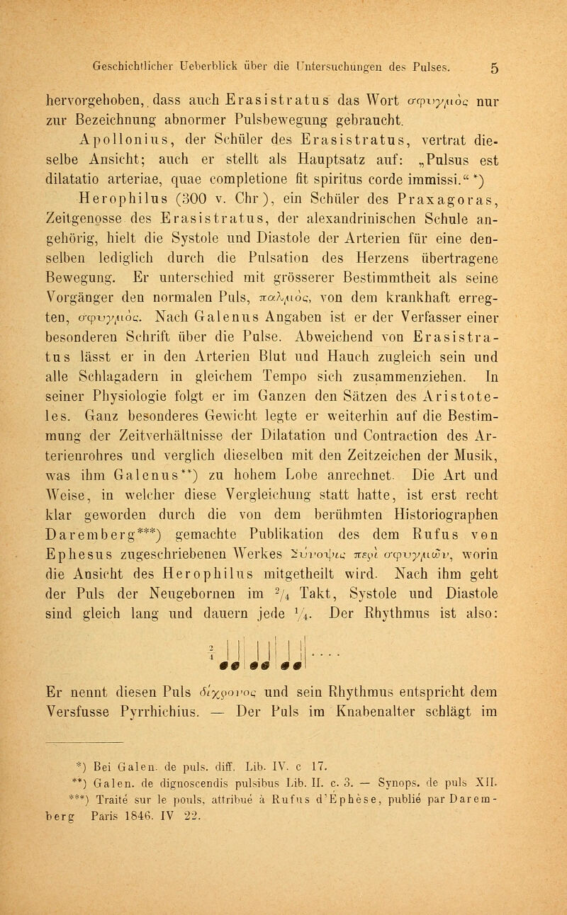 hervorgehoben, dass auch Erasistratus das Wort orpi^uoc nur zur Bezeichnung abnormer Pulsbewegung gebraucht. Apollonius, der Schüler des Erasistratus, vertrat die- selbe Ansicht; auch er stellt als Hauptsatz auf: „Pulsus est dilatatio arteriae, quae completione fit spiritus corde immissi. *) Herophilus (300 v. Chr), ein Schüler des Praxagoras, Zeitgenosse des Erasistratus, der alexandrinischen Schule an- gehörig, hielt die Systole und Diastole der Arterien für eine den- selben lediglich durch die Pulsation des Herzens übertragene Bewegung. Er unterschied mit grösserer Bestimmtheit als seine Vorgänger den normalen Puls, Tcatyioq, von dem krankhaft erreg- ten, o-Qpxj-y^ioQ. Nach Galenus Angaben ist er der Verfasser einer besonderen Schrift über die Pulse. Abweichend von Erasistra- tus lässt er in den Arterien Blut und Hauch zugleich sein und alle Schlagadern in gleichem Tempo sich zusammenziehen. In seiner Physiologie folgt er im Ganzen den Sätzen des Aristote- les. Ganz besonderes Gewicht legte er weiterhin auf die Bestim- mung der Zeitverhältnisse der Dilatation und Contraction des Ar- terienrohres und verglich dieselben mit den Zeitzeichen der Musik, was ihm Galenus**) zu hohem Lobe anrechnet. Die Art und Weise, in welcher diese Vergleichung statt hatte, ist erst recht klar geworden durch die von dem berühmten Historiographen Daremberg***) gemachte Publikation des dem Rufus von Ephesus zugeschriebenen Werkes 2-üvot\ih; tcb^I orcp-vy/aßv, worin die Ansicht des Herophilus mitgetheilt wird. Nach ihm geht der Puls der Neugebornen im 2/4 Takt, Systole und Diastole sind gleich lang und dauern jede %. Der Rhythmus ist also: '#0 00 00 Er nennt diesen Puls 6L%<?ovoq und sein Rhythmus entspricht dem Versfusse Pyrrhichius. — Der Puls im Knabenalter schlägt im *) Bei Galen, de puls. diff. Lib. IV. c 17. **) Galen, de dignoscendis pulsibus Lib. II. c 3. — Synops. de puls XII. ***) Traue sur le pouls, attribue ä Rufus d'Ephese, publie par Darem- berg Paris 1846. IV 22.