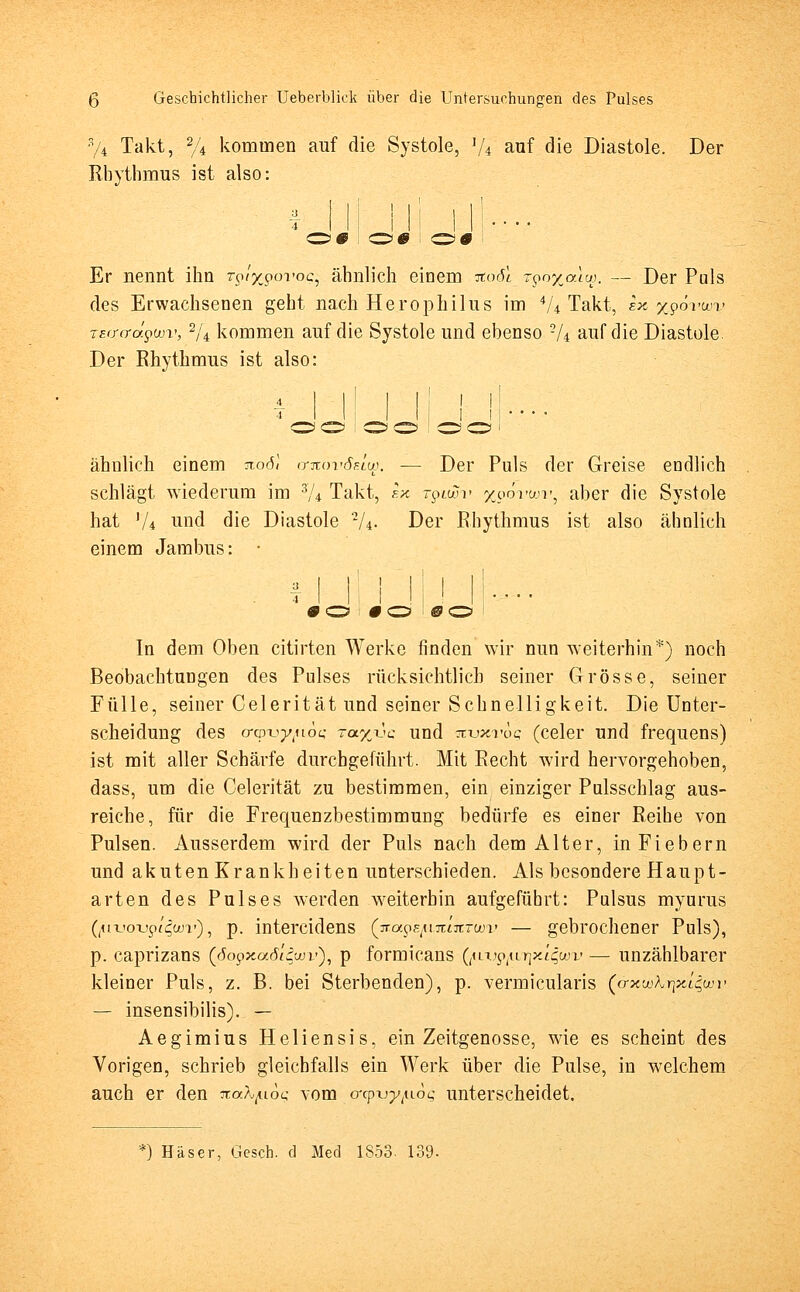 y4 Takt, % kommen auf die Systole, lU auf die Diastole. Der Rhythmus ist also: | | i i | ' | | Er nennt ihn rp/jcporoc, ähnlich einem itoöl T$o%auw. — Der Puls des Erwachsenen geht nach Herophilus im AU Takt, ex xpövwv TEffo-äpüov, 2/4 kommen auf die Systole und ebenso 2/4 auf die Diastole. Der Rhythmus ist also: I l. I 11 • • • • ähnlich einem ao(5< itkovöf.iw. — Der Puls der Greise endlich schlägt wiederum im 3/4 Takt, sx -piwv yporwr, aber die Systole hat l/i und die Diastole 2/4. Der Rhythmus ist also ähnlich einem Jambus: • i i' i i i i I! In dem Oben citirten Werke finden wir nun weiterhin*) noch Beobachtungen des Pulses rücksichtlich seiner Grösse, seiner Fülle, seiner Celerität und seiner Schnelligkeit. Die Unter- scheidung des o-cpx>ytu6c; -ay^'c und Ttvxvoq (celer und frequens) ist mit aller Schärfe durchgeführt. Mit Recht wird hervorgehoben, dass, um die Celerität zu bestimmen, ein einziger Pulsschlag aus- reiche, für die Frequenzbestimmung bedürfe es einer Reihe von Pulsen. Ausserdem wird der Puls nach dem Alter, in Fiebern und akuten Krankheiten unterschieden. Als besondere Haupt- arten des Pulses werden weiterhin aufgeführt: Pulsus myurus (,tiTjoTjpt4ooi')i p. intercidens (xapBji-ncikTwv — gebrochener Puls), p. caprizans (6opxa,diäwv), p formicans (^ui^urjx^wi' — unzählbarer kleiner Puls, z. B. bei Sterbenden), p. vermicularis (&xwK7\xl$wv — insensibilis). — Aegimius Heliensis, ein Zeitgenosse, wie es scheint des Vorigen, schrieb gleichfalls ein Werk über die Pulse, in welchem auch er den jtafy.-i.oc; vom orpu^uö^ unterscheidet. *) Häser, Gesch. d Med 1S53. 139-