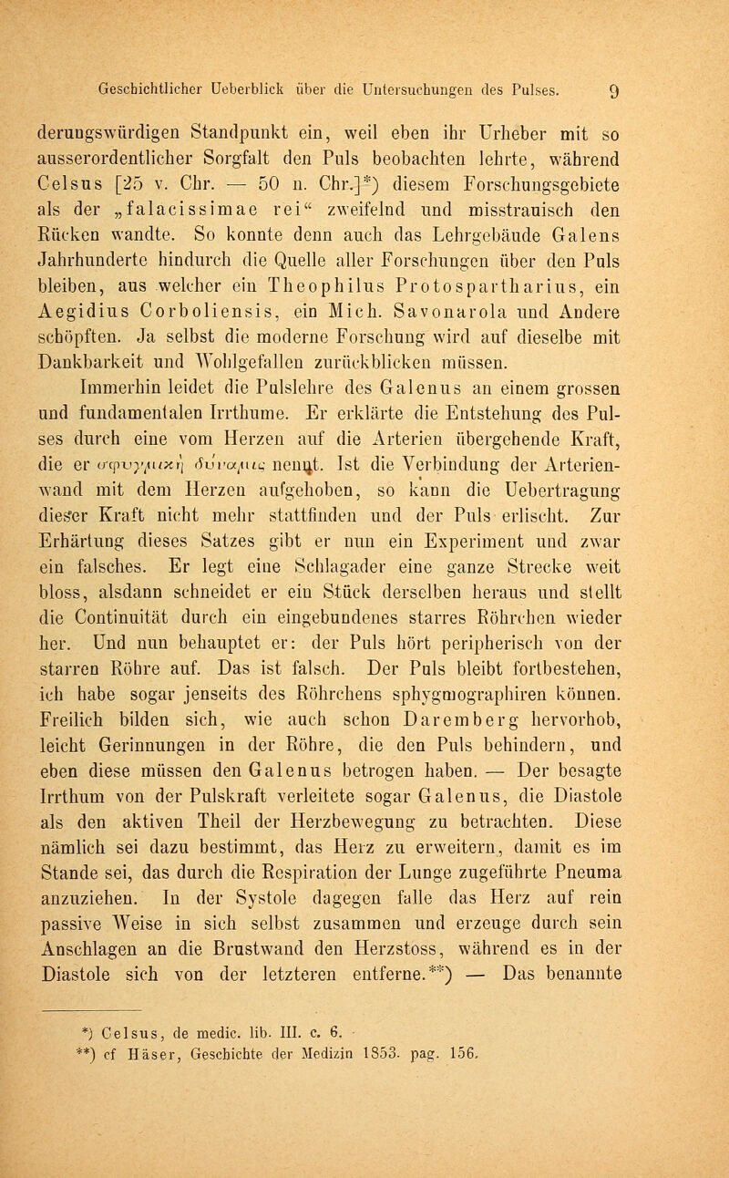 derungswürdigen Standpunkt ein, weil eben ihr Urheber mit so ausserordentlicher Sorgfalt den Puls beobachten lehrte, während Celsus [25 v. Chr. — 50 n. Chr.]*) diesem Forschungsgebiete als der „falacissimae rei zweifelnd und misstrauisch den Rücken wandte. So konnte denn auch das Lehrgebäude Galens Jahrhunderte hindurch die Quelle aller Forschungen über den Puls bleiben, aus welcher ein Theophilus Protospartharius, ein Aegidius Corboliensis, ein Mich. Savonarola und Andere schöpften. Ja selbst die moderne Forschung wird auf dieselbe mit Dankbarkeit und Wohlgefallen zurückblicken müssen. Immerhin leidet die Pulslehre des Galenus an einem grossen und fundamentalen Irrthume. Er erklärte die Entstehung des Pul- ses durch eine vom Herzen auf die Arterien übergehende Kraft, die er crcpt^uxr] iSuVa/uc nennt. Ist die Verbindung der Arterien- wand mit dem Herzen aufgehoben, so kann die Uebertragung dies'er Kraft nicht mehr stattfinden und der Puls erlischt. Zur Erhärtung dieses Satzes gibt er nun ein Experiment und zwar ein falsches. Er legt eine Schlagader eine ganze Strecke weit bloss, alsdann schneidet er ein Stück derselben heraus und stellt die Continuität durch ein eingebundenes starres Röhreben wieder her. Und nun behauptet er: der Puls hört peripherisch von der starren Röhre auf. Das ist falsch. Der Puls bleibt fortbestehen, ich habe sogar jenseits des Röhrchens sphygmographiren können. Freilich bilden sich, wie auch schon Daremberg hervorhob, leicht Gerinnungen in der Röhre, die den Puls behindern, und eben diese müssen den Galenus betrogen haben. — Der besagte Irrthum von der Pulskraft verleitete sogar Galenus, die Diastole als den aktiven Theil der Herzbewegung zu betrachten. Diese nämlich sei dazu bestimmt, das Herz zu erweitern, damit es im Stande sei, das durch die Respiration der Lunge zugeführte Pneuma anzuziehen. In der Systole dagegen falle das Herz auf rein passive Weise in sich selbst zusammen und erzeuge durch sein Anschlagen an die Brustwand den Herzstoss, während es in der Diastole sich von der letzteren entferne.**) — Das benannte *) Celsus, de medic. lib. III. c. 6. **) cf Häser, Geschichte der Medizin 1853. pag. 156.