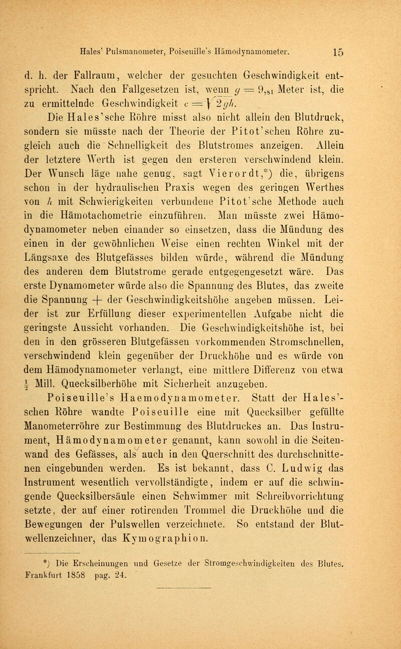 d. h. der Fallraum, welcher der gesuchten Geschwindigkeit ent- spricht. Nach den Fallgesetzen ist, wenn g = 9,8i Meter ist, die zu ermittelnde Geschwindigkeit c = } 2gh. Die Hai es'sehe Röhre misst also nicht allein den Blutdruck, sondern sie müsste nach der Theorie der Pitot'sehen Röhre zu- gleich auch die Schnelligkeit des Blutstromes anzeigen. Allein der letztere Werth ist gegen den ersteren verschwindend klein. Der Wunsch läge nahe genug, sagt Vierordt,*) die, übrigens schon in der hydraulischen Praxis wegen des geringen Werthes von h mit Schwierigkeiten verbundene Pitot'sche Methode auch in die Hämotachornetrie einzuführen. Man müsste zwei Hämo- dynamometer neben einander so einsetzen, dass die Mündung des einen in der gewöhnlichen Weise einen rechten Winkel mit der Längsaxe des Blutgefässes bilden würde, während die Mündung des anderen dem Blutstrome gerade entgegengesetzt wäre. Das erste Dynamometer würde also die Spannung des Blutes, das zweite die Spannung -J- der Geschwindigkeitshöhe angeben müssen. Lei- der ist zur Erfüllung dieser experimentellen Aufgabe nicht die geringste Aussicht vorhanden. Die Geschwindigkeitshöhe ist, bei den in den grösseren Blutgefässen vorkommenden Stromschnellen, verschwindend klein gegenüber der Druckhöhe und es würde von dem Hämodynamometer verlangt, eine mittlere Differenz von etwa | Mill. Quecksilberhöhe mit Sicherheit anzugeben. Poiseuille's Haemodynamometer. Statt der Hales'- schen Röhre wandte Poiseuille eine mit Quecksilber gefüllte Manometerröhre zur Bestimmung des Blutdruckes an. Das Instru- ment, Hämodynamometer genannt, kann sowohl in die Seiten- wand des Gefässes, als auch in den Querschnitt des durchschnitte- nen eingebunden werden. Es ist bekannt, dass C. Ludwig das Instrument wesentlich vervollständigte, indem er auf die schwin- gende Quecksilbersäule einen Schwimmer mit Schreibvorrichtung setzte, der auf einer rotirenden Trommel die Druckhöhe und die Bewegungen der Pulswellen verzeichnete. So entstand der Blut- wellenzeichner, das Kymographion. *) Die Erscheinungen und Gesetze der Stromgeschwindigkeiten des Blutes. Frankfurt 1858 pag. 24.