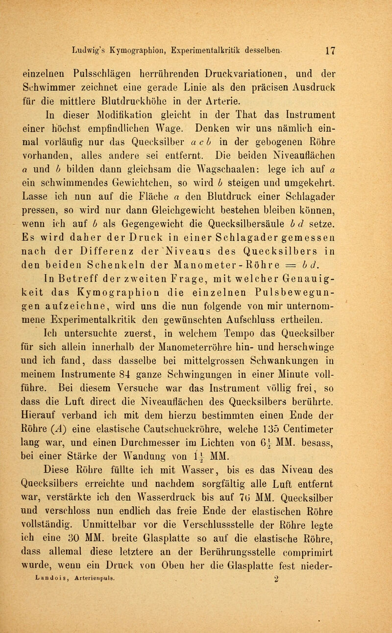 einzelnen Pulsschlägen herrührenden Druckvariationen, und der Schwimmer zeichnet eine gerade Linie als den präcisen Ausdruck für die mittlere Blutdruckhöhe in der Arterie. In dieser Modifikation gleicht in der That das Instrument einer höchst empfindlichen Wage. Denken wir uns nämlich ein- mal vorläufig nur das Quecksilber ach in der gebogenen Röhre vorhanden, alles andere sei entfernt. Die beiden Niveauflächen a und b bilden dann gleichsam die Wagschaalen: lege ich auf a ein schwimmendes Gewichtchen, so wird b steigen und umgekehrt. Lasse ich nun auf die Fläche a den Blutdruck einer Schlagader pressen, so wird nur dann Gleichgewicht bestehen bleiben können, wenn ich auf b als Gegengewicht die Quecksilbersäule b d setze. Es wird daher der Druck in einer Schlagader gemessen nach der Differenz der Niveaus des Quecksilbers in den beiden Schenkeln der Manometer - Röhre = bd. In Betreff der zweiten Frage, mit welcher Genauig- keit das Kymographion die einzelnen Pulsbewegun- gen aufzeichne, wird uns die nun folgende von mir unternom- mene Experimentalkritik den gewünschten Aufschluss ertheilen. Ich untersuchte zuerst, in welchem Tempo das Quecksilber für sich allein innerhalb der Manometerröhre hin- und herschwinge und ich fand, dass dasselbe bei mittelgrossen Schwankungen in meinem Instrumente 84 ganze Schwingungen in einer Minute voll- führe. Bei diesem Versuche war das Instrument völlig frei, so dass die Luft direct die Niveauflächen des Quecksilbers berührte. Hierauf verband ich mit dem hierzu bestimmten einen Ende der Röhre (Ä) eine elastische Cautschuckröhre, welche 135 Centimeter lang war, und einen Durchmesser im Lichten von 6| MM. besass, bei einer Stärke der Wandung von 1| MM. Diese Röhre füllte ich mit Wasser, bis es das Niveau des Quecksilbers erreichte und nachdem sorgfältig alle Luft entfernt war, verstärkte ich den Wasserdruck bis auf 70 MM. Quecksilber und verschluss nun endlich das freie Ende der elastischen Röhre vollständig. Unmittelbar vor die Verschlussstelle der Röhre legte ich eine 30 MM. breite Glasplatte so auf die elastische Röhre, dass allemal diese letztere an der Berührungsstelle comprimirt wurde, wenn ein Druck von Oben her die Glasplatte fest nieder- Landois, Arterienpuls. 2