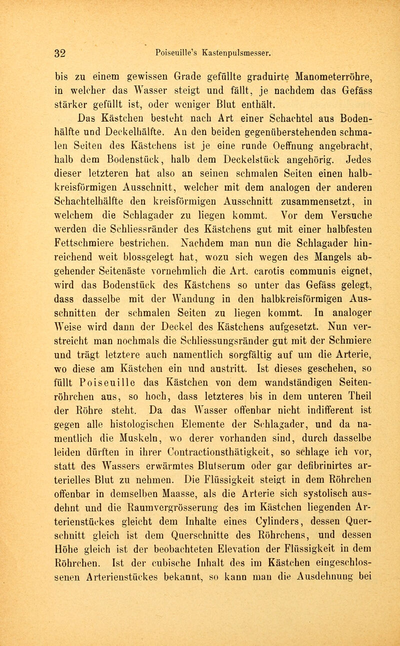 bis zu einem gewissen Grade gefüllte graduirte Manometerröhre, in welcher das Wasser steigt und fällt, je nachdem das Gefäss stärker gefüllt ist, oder weniger Blut enthält. Das Kästchen besteht nach Art einer Schachtel aus Boden- hälfte und Deckelhälfte. An den beiden gegenüberstehenden schma- len Seiten des Kästchens ist je eine runde Oeffnung angebracht, halb dem Bodenstück, halb dem Deckelstück angehörig. Jedes dieser letzteren hat also an seinen schmalen Seiten einen halb- kreisförmigen Ausschnitt, welcher mit dem analogen der anderen Schachtelhälfte den kreisförmigen Ausschnitt zusammensetzt, in welchem die Schlagader zu liegen kommt. Vor dem Versuche werden die Schliessränder des Kästchens gut mit einer halbfesten Fettschmiere bestrichen. Nachdem man nun die Schlagader hin- reichend weit blossgelegt hat, wozu sich wegen des Mangels ab- gehender Seitenäste vornehmlich die Art. carotis communis eignet, wird das Bodenstück des Kästchens so unter das Gefäss gelegt, dass dasselbe mit der Wandung in den halbkreisförmigen Aus- schnitten der schmalen Seiten zu liegen kommt. In analoger Weise wird dann der Deckel des Kästchens aufgesetzt. Nun ver- streicht man nochmals die Schliessungsränder gut mit der Schmiere und trägt letztere auch namentlich sorgfältig auf um die Arterie, wo diese am Kästchen ein und austritt. Ist dieses geschehen, so füllt Poiseuille das Kästchen von dem wandständigen Seiten- röhrchen aus, so hoch, dass letzteres bis in dem unteren Theil der Röhre steht. Da das Wasser offenbar nicht indifferent ist gegen alle histologischen Elemente der Schlagader, und da na- mentlich die Muskeln, wo derer vorhanden sind, durch dasselbe leiden dürften in ihrer Contractionsthätigkeit, so schlage ich vor, statt des Wassers erwärmtes Blutserum oder gar defibrinirtes ar- terielles Blut zu nehmen. Die Flüssigkeit steigt in dem Röhrchen offenbar in demselben Maasse, als die Arterie sich systolisch aus- dehnt und die Raumvergrösserung des im Kästchen liegenden Ar- terienstückes gleicht dem Inhalte eines Cylinders, dessen Quer- schnitt gleich ist dem Querschnitte des Röhrchens, und dessen Höhe gleich ist der beobachteten Elevation der Flüssigkeit in dem Röhrchen. Ist der cubische Inhalt des im Kästchen eingeschlos- senen Arterienstückes bekannt, so kann man die Ausdehnung bei