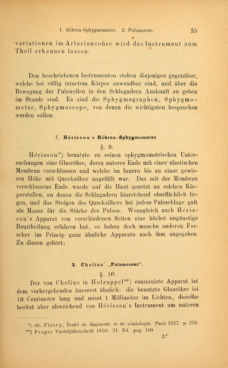 Variationen im Arterien röhre wird das Instrument zum Theil erkennen lassen. Den beschriebenen Instrumenten stehen diejenigen gegenüber, welche bei völlig intactem Körper anwendbar sind, und über die Bewegung der Pulswellen in den Schlagadern Auskunft zu geben im Stande sind. Es sind die Sphygmographen, Sphygmo- meter, Sphygmoscope, von denen die wichtigsten besprochen werden sollen. 1. Herissoa's Röhren-Sphygmometer. §. 9. Herisson*) benutzte zu seinen sphygmometrischen Unter- suchungen eine Glasröhre, deren unteres Ende mit einer elastischen Membran verschlossen und welche im Innern bis zu einer gewis- sen Höhe mit Quecksilber angefüllt war. Das mit der Membran verschlossene Ende wurde auf die Haut gesetzt an solchen Kör- perstellen, an denen die Schlagadern hinreichend oberflächlich lie- gen, und das Steigeu des Quecksilbers bei jedem Pulsschlage galt als Maass für die Stärke des Pulses. Wenngleich auch Heris- son's Apparat von verschiedenen Seiten eine höchst ungünstige Beurtheilung erfahren hat, so haben doch manche anderen For- scher im Princip ganz ähnliche Apparate nach ihm angegeben. Zu diesen gehört: 1. Chelius' „Pulsmesser. §• 10. Der von Chelius in Holzappel**) construirte Apparat ist dem vorhergehenden äusserst ähnlich: die benutzte Glasröhre ist 10 Centimeter lang und misst 1 Millimeter im Lichten, dieselbe besitzt aber abweichend von Herisson's Instrument am unteren *) cfr. Piorry, Traite de diagnostic et de semiologie. Paris 1837. p. 238. **) Prager Vierteljahrsschrift 1850. 21. Bd. pag. 100