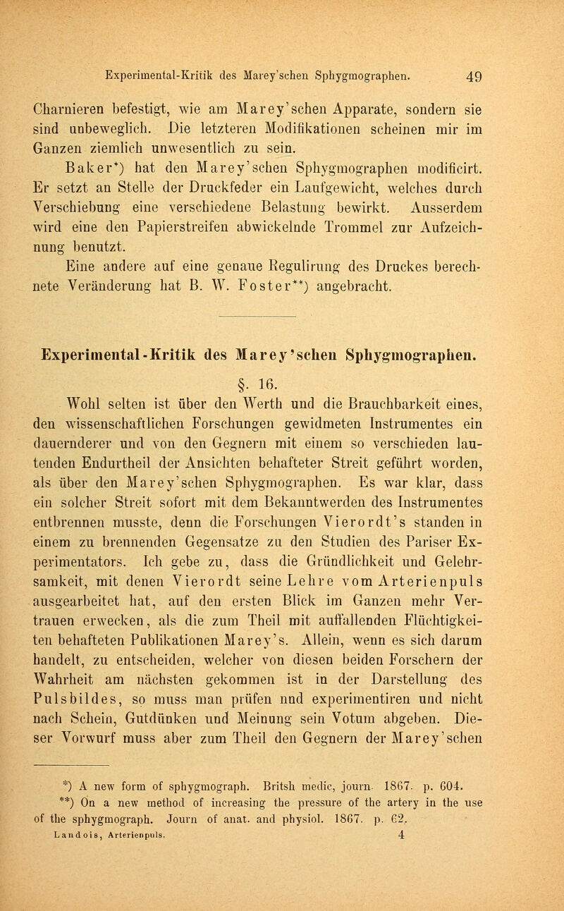 Charnieren befestigt, wie am Marey'schen Apparate, sondern sie sind anbeweglich. Die letzteren Modifikationen scheinen mir im Ganzen ziemlich unwesentlich zu sein. Baker*) hat den Marey'schen Sphygmographen modificirt. Er setzt an Stelle der Drnckfeder ein Laufgewicht, welches durch Verschiebung eine verschiedene Belastung bewirkt. Ausserdem wird eine den Papierstreifen abwickelnde Trommel zur Aufzeich- nung benutzt. Eine andere auf eine genaue Kegulirung des Druckes berech- nete Veränderung hat B. W. Foster**) angebracht. Experimental - Kritik des Marey'schen Sphygmographen. §. 16. Wohl selten ist über den Werth und die Brauchbarkeit eines, den wissenschaftlichen Forschungen gewidmeten Instrumentes ein dauernderer und von den Gegnern mit einem so verschieden lau- tenden Endurtheil der Ansichten behafteter Streit geführt worden, als über den Marey'schen Sphygmographen. Es war klar, dass ein solcher Streit sofort mit dem Bekanntwerden des Instrumentes entbrennen musste, denn die Forschungen Vierordt's standen in einem zu brennenden Gegensatze zu den Studien des Pariser Ex- perimentators. Ich gebe zu, dass die Gründlichkeit und Gelehr- samkeit, mit denen Vierordt seine Lehre vom Arterienpuls ausgearbeitet hat, auf den ersten Blick im Ganzen mehr Ver- trauen erwecken, als die zum Theil mit auffallenden Flüchtigkei- ten behafteten Publikationen Marey's. Allein, wenn es sich darum handelt, zu entscheiden, welcher von diesen beiden Forschern der Wahrheit am nächsten gekommen ist in der Darstellung des Puls bilde s, so muss man prüfen nnd experimentiren und nicht nach Schein, Gutdünken und Meinung sein Votum abgeben. Die- ser Vorwurf muss aber zum Theil den Gegnern der Marey'schen *) A new form of sphygmograpb. Britsh meclic, journ 1867. p. 604. **) On a new inethod of increasing the pressure of the artery in the use of the sphygmograph. Journ of anat. and physiol. 1867. p. 62, Landois, Arterienpuls. 4