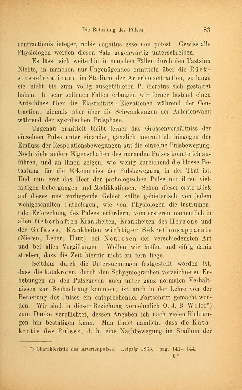 contractionis integer, nobis eognitus esse uon potest. Gewiss alle Physiologen werden diesen Satz gegenwärtig unterschreiben. Es lässt sich weiterhin in manchen Fällen durch den Tastsinn Nichts, in manchen nur Ungenügendes ermitteln über die Rück- stosselevationen im Stadium der Arteriencontraction, solange sie nicht bis zum völlig ausgebildeten P. dicrotus sich gestaltet haben. In sehr seltenen Fällen erlangen wir ferner tastend einen Aufschluss über die Elasticitäts - Elevationen während der Con- traction, niemals aber über die Schwankungen der Arterienwand während der systolischen Pulsphase. Ungenau ermittelt bleibt ferner das Grössenverhältniss der einzelnen Pulse unter einander, gänzlich unermittelt hingegen der Einfluss der Respirationsbewegungen auf die einzelne Pulsbewegung. Noch viele andere Eigenschaften des normalen Pulses könnte ich an- führen, und an ihnen zeigen, wie wenig zureichend die blosse Be- tastung für die Erkenntniss der Pulsbewegung in der That ist. Und nun erst das Heer der pathologischen Pulse mit ihren viel- fältigen Uebergängen und Modifikationen. Schon dieser erste Blick auf dieses uns vorliegende Gebiet sollte gebieterisch von jedem wohlgeschulten Pathologen, wie vom Physiologen die instrumen- tale Erforschung des Pulses erfordern, vom ersteren namentlich in allen fieberhaften Krankheiten, Krankheiten des Herzens und der Gefässe, Krankheiten wichtiger Sekretionsapparate (Nieren, Leber, Haut) bei Neurosen der verschiedensten Art und bei allen Vergiftungen Wollen wir hoffen und eifrig dahin streben, dass die Zeit hierfür nicht zu fern liege. Seitdem durch die Untersuchungen festgestellt worden ist, dass die katakroten, durch den Sphygmographen verzeichneten Er- hebungen an den Pulscurven auch unter ganz normalen Verhält- nissen zur Beobachtung kommen, ist auch in der Lehre von der Betastung des Pulses ein entsprechender Fortschritt gemacht wor- den. Wir sind in dieser Beziehung vornehmlich 0. J. B Wolff*) zum Danke verpflichtet, dessen Angaben ich nach vielen Richtun- gen hin bestätigen kann. Man findet nämlich, dass die Kata- krotie des Pulses, d. h. eine Nachbewegung im Stadium der *) Charakteristik des Arterienpulses. Leipzig 1865. pag. 141—144,