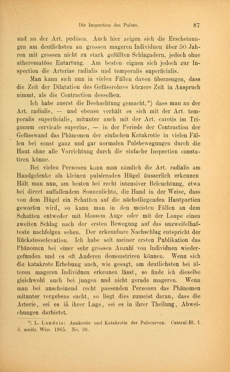 und an der Art. pediaea. Auch hier zeigen sich die Erscheinun- gen am deutlichsten an grossen mageren Individuen über 50 Jah- ren mit grossen nicht zu stark gefüllten Schlagadern, jedoch ohne atheromatöse Entartung. Am besten eignen sich jedoch zur In- spection die Arteriae radialis und temporalis superficialis. Man kann sich nun in vielen Fällen davon überzeugen, dass die Zeit der Dilatation des Gefässrohres kürzere Zeit in Anspruch nimmt, als die Contraction desselben. Ich habe zuerst die Beobachtung gemacht,*) dass man an der Art. radialis, — und ebenso verhält es sich mit der Art. tem- poralis superficialis, mitunter auch mit der Art. carotis im Tri- gonum cervicale superius, — in der Periode der Contraction der Gefässwand das Phänomeu der einfachen Katakrotie in vielen Fäl- len bei sonst ganz und gar normalen Pulsbewegungen durch die Haut ohne alle Vorrichtung durch die einfache Inspection consta- tiren könne. Bei vielen Personen kann man nämlich die Art. radialis am Handgelenke als kleinen pulsirenden Hügel äusserlich erkennen Hält man nun, am besten bei recht intensiver Beleuchtung, etwa bei direct auffallendem Sonnenlichte, die Hand in der Weise, dass von dem Hügel ein Schatten auf die nächstliegenden Hautpartien geworfen wird, so kann man in den meisten Fällen an dem Schatten entweder mit blossem Auge oder mit der Loupe einen zweiten Schlag nach der ersten Bewegung auf das unzweifelhaf- teste nachfolgen sehen. Der erkennbare Nachschlag entspricht der Rückstosselevation. Ich habe seit meiner ersten Publikation das Phänomen bei einer sehr grossen Anzahl von Individuen wieder- gefunden und es oft Anderen demonstriren können. Wenn sich die katakrote Erhebung auch, wie gesagt, am deutlichsten bei äl- teren mageren Individuen erkennen lässt, so finde ich dieselbe gleichwohl auch bei jungen und nicht gerade mageren. Wenn man bei anscheinend recht passenden Personen das Phänomen mitunter vergebens sucht, so liegt dies zumeist daran, dass die Arterie, sei es in ihrer Lage, sei es in ihrer Theilung, Abwei- chungen darbietet. *) L. Landois: Anakrotie und Katakrotie der Pulscurven. Central-Bl. f. d. mediz. Wiss. 1865. No. 30.