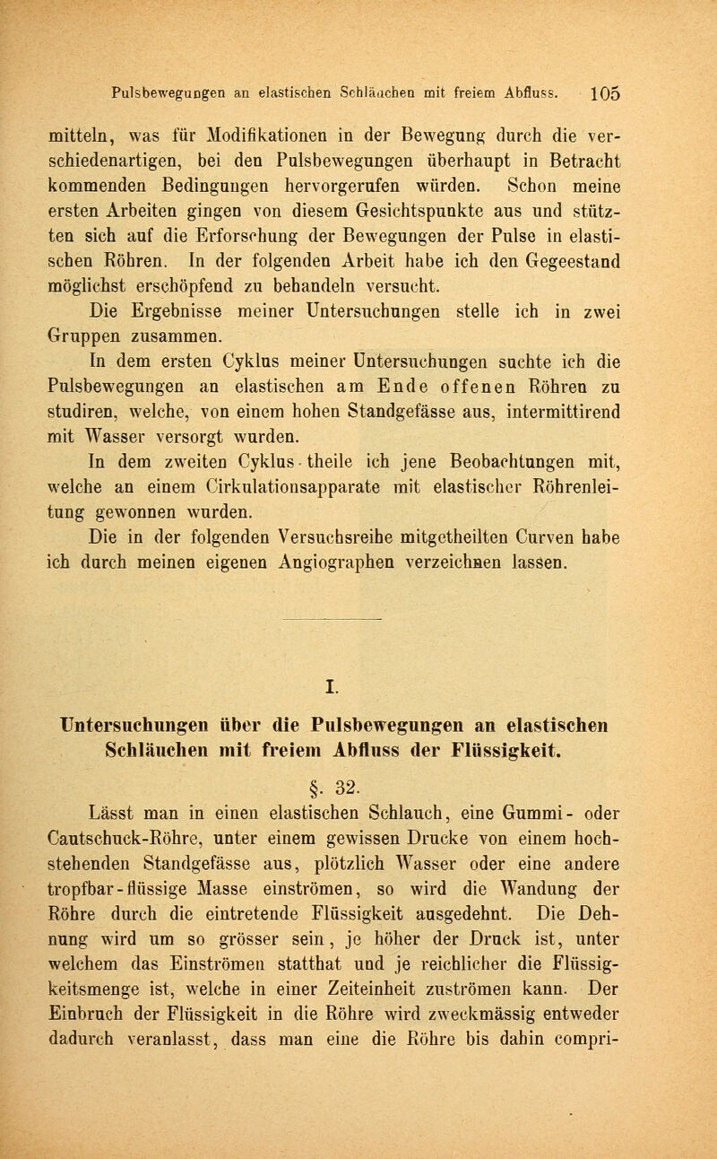 mittein, was für Modifikationen in der Bewegung durch die ver- schiedenartigen, bei den Pulsbewegungen überhaupt in Betracht kommenden Bedingungen hervorgerufen würden. Schon meine ersten Arbeiten gingen von diesem Gesichtspunkte aus und stütz- ten sich auf die Erforschung der Bewegungen der Pulse in elasti- schen Bohren. In der folgenden Arbeit habe ich den Gegeestand möglichst erschöpfend zu behandeln versucht. Die Ergebnisse meiner Untersuchungen stelle ich in zwei Gruppen zusammen. In dem ersten Cyklus meiner Untersuchungen suchte ich die Pulsbewegungen an elastischen am Ende offenen Röhren zu studiren, welche, von einem hohen Standgefässe aus, intermittirend mit Wasser versorgt wurden. In dem zweiten Cyklus theile ich jene Beobachtungen mit, welche an einem Cirkulationsapparate mit elastischer Röhrenlei- tung gewonnen wurden. Die in der folgenden Versuchsreihe mitgetheilten Curven habe ich durch meinen eigenen Angiographen verzeichnen lassen. Untersuchungen über die Pulsbewegungen an elastischen Schläuchen mit freiem Abfluss der Flüssigkeit. §• 32. Lässt man in einen elastischen Schlauch, eine Gummi- oder Cautschuck-Röhre, unter einem gewissen Drucke von einem hoch- stehenden Standgefässe aus, plötzlich Wasser oder eine andere tropfbar - flüssige Masse einströmen, so wird die Wandung der Röhre durch die eintretende Flüssigkeit aasgedehnt. Die Deh- nung wird um so grösser sein, je höher der Druck ist, unter welchem das Einströmen statthat und je reichlicher die Flüssig- keitsmenge ist, welche in einer Zeiteinheit zuströmen kann. Der Einbruch der Flüssigkeit in die Röhre wird zweckmässig entweder dadurch veranlasst, dass man eine die Röhre bis dahin compri-