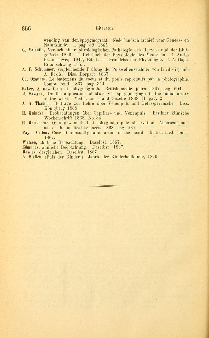 wending van den spbyginograaf. Nederlandsch archief voor Genees- en Naturkunde. I. pag. 39. 1865 G. Valentin, Versuch einer physiologischen Pathalogie des Herzens uud der Blut- gefässe 1866. — Lehrbuch der Physiologie des Menschen. 2. Aufig. Braunschweig 1847, Bd. I. — Grundriss der Physiologie. 4. Auflage. Braunschweig 1855. A. F. Schummer, vergleichende Prüfung der Pulswellenzeichner vou Ludwig und A. Fick. Diss. Dorpart. 1867. Ch. Ozanain, Le battemens du coeur et du pouls reproduits par la Photographie. Compt. rend. 1867. pag. 314. Baker, A new form of sphygmograph. British medic. journ. 1867, pag. 604. J. Sawyer, On the application of Marey's sphygmogragh to the radial artery of the wrist. Medic. times and Gazette 1868. II gag. 2. A. A. Tliamm, Beiträge zur Lehre über Venenpuls und Gefässgeräusche. Diss. Königberg 1868. B. Quincke, Beobachtungen über Capillar- und Venenpuls. Berliner klinische Wochenschrift 1868, No. 34. B. flaiisbome, On a new method of sphygrnographic Observation. American Jour- nal of the medical sciences. 1868. pag. 287. Payiie Cultun, Oase of unusually rapid action of the heard British med. journ 1867. Watson, ähnliche Beobachtung. Daselbst, 1867. Edmunds, ähnliche Beobachtung. Daselbst 1867. Bowles, desgleichen. Daselbst, 1867. A. Steffen, (Puls der Kinder.) Jahrb. der Kinderheilkunde, 1870.