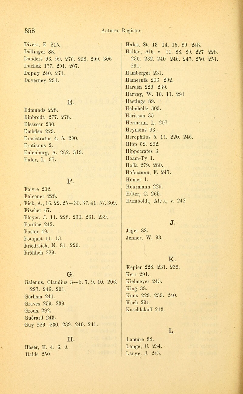 Divers, E 215. Döllinger 88. Donders 93. 99. 276. 292. 299. Duchek 177. 201. 207. Dupuy 240. 271. Duverney 291. E. Edmunds 228. Einbrodt. 277. 278. Elsasser 230. Embden 229. Erasistratus 4. 5. 290. Erotianus 2. Eulenburg, A. 262. 319. Euler, L. 97. Faivre 202. Falconer 228. Fick, A., 16. 22. 25 Fischer 67. Floyer, J. 11. 228 Fordice 242. Foster 49. Fouquet 11. 13. Friedreich, N. 81. Fröhlich 229. 306 -30.37.41.57.309. 230. 231. 239. 229. G. Galenus, Claudius 3—5. 7. 9. 10. 206. 227. 246. 291. Gorham 241. Graves 259. 239. Groux 292. Guerard 243. Guy 229. 230. 239. 240. 241. H. Häser, H. 4. 6. 9. Halde 250. Haies, St. 13. 14. 15. 89 248. Haller, Alb. v. 11. 88. 89. 227 228. 230. 232. 240 246. 247. 250. 251. 291. Hamberger 231. Hamernik 206 292. Harden 229 239. Harvey, W. 10. 11. 291 Hastings 89. Helmholtz 309. Herisson 35 Herrnann, L. 207. Heynsius 93. Herophilus 5. 11. 220. 246. Hipp 62. 292. Hippocrates 3. Hoam-Ty 1. Hoffa 279. 280. Hofmannn, F. 247. Homer 1. Hourmann 229. Hüter, C. 265. Humboldt, Alex, v. 242 J. Jäger 88. Jenner, W. 93. K. Kepler 228. 231. 239. Kerr 291. Kieltneyer 243. King 38. Knox 229. 239. 240. Koch 291. Koschlakoff 213. Lamure 88. Lange, C. 234. Lange, J. 243.