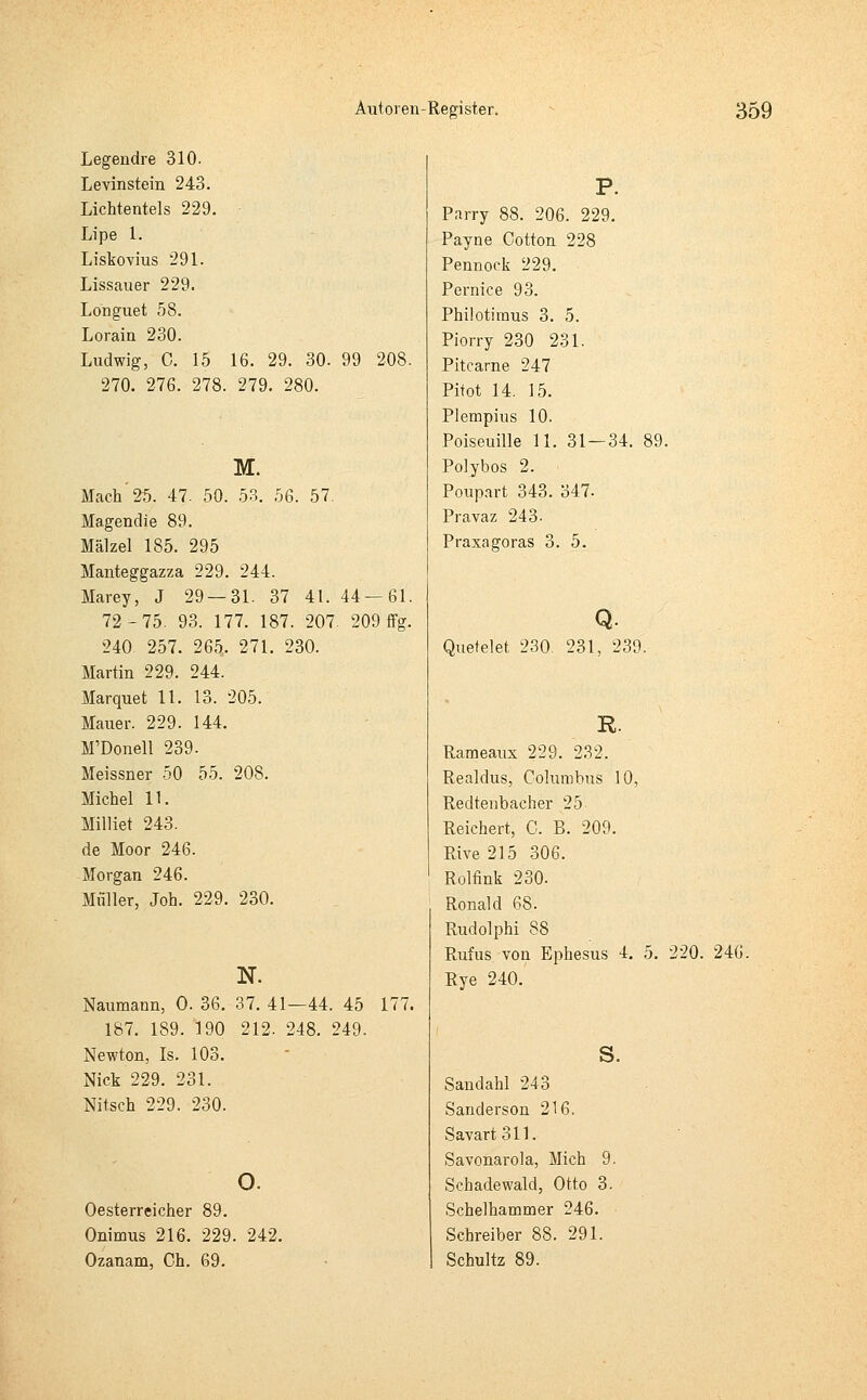 Legendre 310. Levinstein 243. Lichtenteis 229. Lipe 1. Liskovius 291. Lissauer 229. Longuet 58. Lorain 230. Ludwig, C. 15 16. 29. 30. 99 208. 270. 276. 278. 279. 280. M. Mach'25. 47- 50. 53. 56. 57. Magendie 89. Mälzel 185. 295 Manteggazza 229. 244. Marey, J 29 — 31. 37 41. 44—61. 72-75. 93. 177. 187. 207. 209 ffg. 240 257. 265. 271. 230. Martin 229. 244. Marquet 11. 13. 205. Mauer. 229. 144. M'Donell 239. Meissner 50 55. 208. Michel 11. Milliet 243. de Moor 246. Morgan 246. Müller, Joh. 229. 230. N. Naumann, 0. 36. 37. 41—44. 45 177. 187. 189. 190 212. 248. 249. Newton, Is. 103. Nick 229. 231. Nitsch 229. 230. o. Oesterreicher 89. Onimus 216. 229. 242. Ozanam, Ch. 69. Parry 88. 206. 229. Payne Cotton 228 Pennock 229. Pernice 93. Philotimus 3. 5. Piorry 230 231. Pitcarne 247 Pitot 14. 15. Plempius 10. Poiseuille 11. 31 — 34. 89. Polybos 2. Poupart 343. 347- Pravaz 243. Praxagoras 3. 5. Q. Quetelet 230. 231, 239. R. Rameaux 229. 232. Realdus, Columbus 10, Redtenbacher 25 Reichert, C. B. 209. Rive 215 306. Rolfink 230. Ronald 68. Rudolphi 88 Rufus von Ephesus 4. 5. 220. 246. Rye 240. s. Sandahl 243 Sanderson 216. Savart 311. Savonarola, Mich 9. Schadewald, Otto 3. Schelhammer 246. Schreiber 88. 291. Schultz 89.