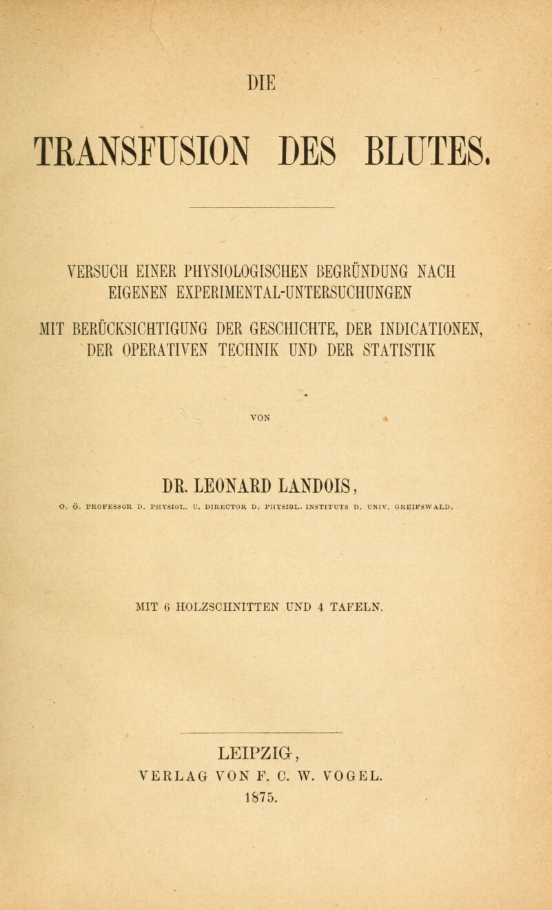 DIE TMNSrUSION DES BLUTES. VERSUCH EINER PHYSIOLOGISCHEN BEGRÜNDÜNG NACH EIGENEN EXPERIMENTAL-ÜNTERSUCHÜNGEN MIT BERÜCKSICHTIGUNG DER GESCHICHTE, DER INDICATIONEN, DER OPERATIVEN TECHNIK UND DER STATISTIK VON DR. LEONARD LANDOIS, O. Ö. PROFESSOR D. PHYSIOL. V. DIRECTOR D. PHYSIOL. INSTITUTS D. UNIV. GREIFSWALD. MIT 6 HOLZSCHNITTEN UND 4 TAFELN. LEIPZIG, VERLAG VON F. C. W. VOGEL. 1S75.