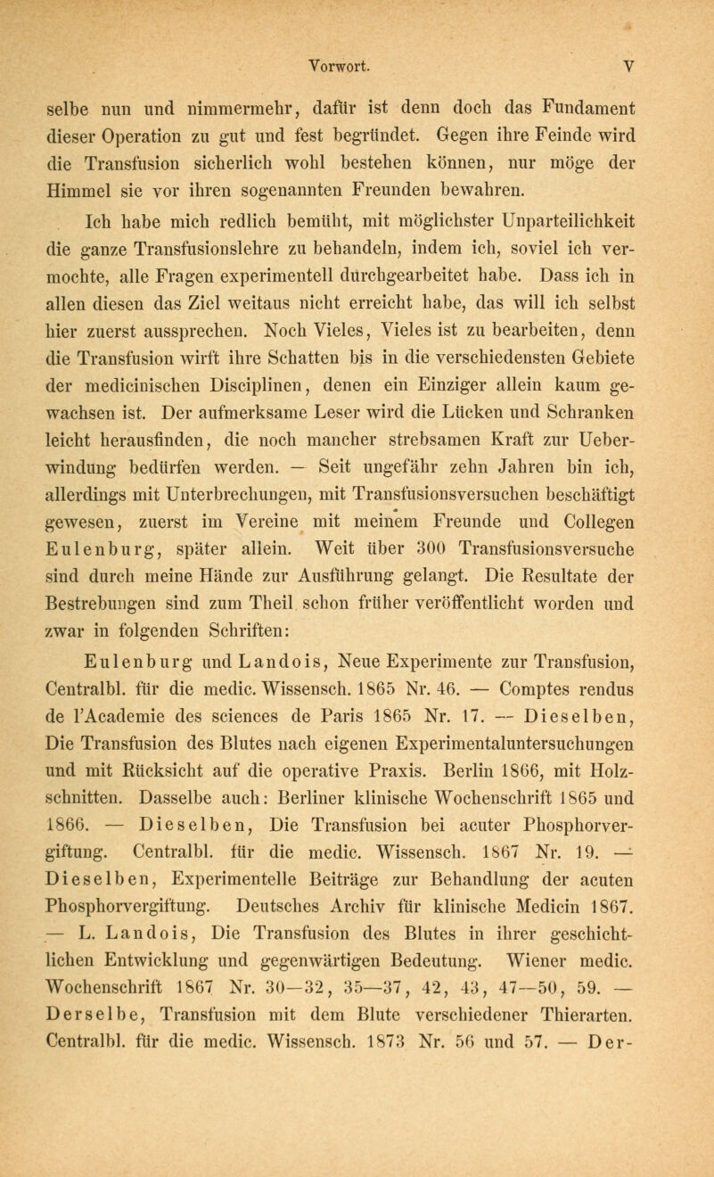 selbe nun und nimmermehr, dafür ist denn docli das Fundament dieser Operation zu gut und fest begründet. Gegen ihre Feinde wird die Transfusion sicherlich wohl bestehen können, nur möge der Himmel sie vor ihren sogenannten Freunden bewahren. Ich habe mich redlich bemüht, mit möglichster Unparteilichkeit die ganze Transfusionslehre zu behandeln, indem ich, soviel ich ver- mochte, alle Fragen experimentell durchgearbeitet habe. Dass ich in allen diesen das Ziel weitaus nicht erreicht habe, das will ich selbst hier zuerst aussprechen. Noch Vieles, Vieles ist zu bearbeiten, denn die Transfusion wirft ihre Schatten bis in die verschiedensten Gebiete der medicinischen Disciplinen, denen ein Einziger allein kaum ge- wachsen ist. Der aufmerksame Leser wird die Lücken und Schranken leicht herausfinden, die noch mancher strebsamen Kraft zur Ueber- windung bedürfen werden. — Seit ungefähr zehn Jahren bin ich, allerdings mit Unterbrechungen, mit Transfusionsversuchen beschäftigt gewesen, zuerst im Vereine mit meinem Freunde und Collegen Eulenburg, später allein. Weit über 300 Transfusionsversuche sind durch meine Hände zur Ausführung gelangt. Die Resultate der Bestrebungen sind zum Theil schon früher veröffentlicht worden und zwar in folgenden Schriften: Eulenburg undLandois, Neue Experimente zur Transfusion, Centralbl. für die medic. Wissensch. 1865 Nr. 46. — Comptes rendus de l'Academie des sciences de Paris 1865 Nr. 17. — Dieselben, Die Transfusion des Blutes nach eigenen Experimentaluntersuchiingen und mit Rücksicht auf die operative Praxis. Berlin 1866, mit Holz- schnitten. Dasselbe auch: Berliner klinische Wochenschrift 1865 und 1866. — Dieselben, Die Transfusion bei acuter Phosphorver- giftung. Centralbl. für die medic. Wissensch. 1867 Nr. 19. -^ Dieselben, Experimentelle Beiträge zur Behandlung der acuten Phosphorvergiftung. Deutsches Archiv für klinische Medicin 1867. — L. Landois, Die Transfusion des Blutes in ihrer geschicht- lichen Entwicklung und gegenwärtigen Bedeutung. Wiener medic. Wochenschrift 1867 Nr. 30—32, 35—37, 42, 43, 47—50, 59. — Derselbe, Transfusion mit dem Blute verschiedener Thierarten. Centralbl. für die medic. Wissensch. 1873 Nr. 56 und 57. — Der-