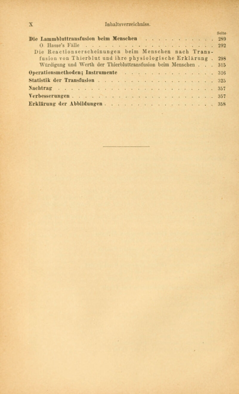 Seite Die Lammbluttrausfiision beim Mensclien 2S9 0 Ha<se's Falle 292 Die Reactionserscheinungen beim Menschen nach Trans- fusion von Thierblut und ihre physiologische Erklärung . 298 Würdigung und Werth der Thierbluttransfusion beim Menschen . . . 315 OperatioH>niethodeii; lustrumente 316 Mati>tik der Transfusion 325 >achtrair 357 YiTbesserunireu 357 ErklUruuf,' der Abbildung-eu 358