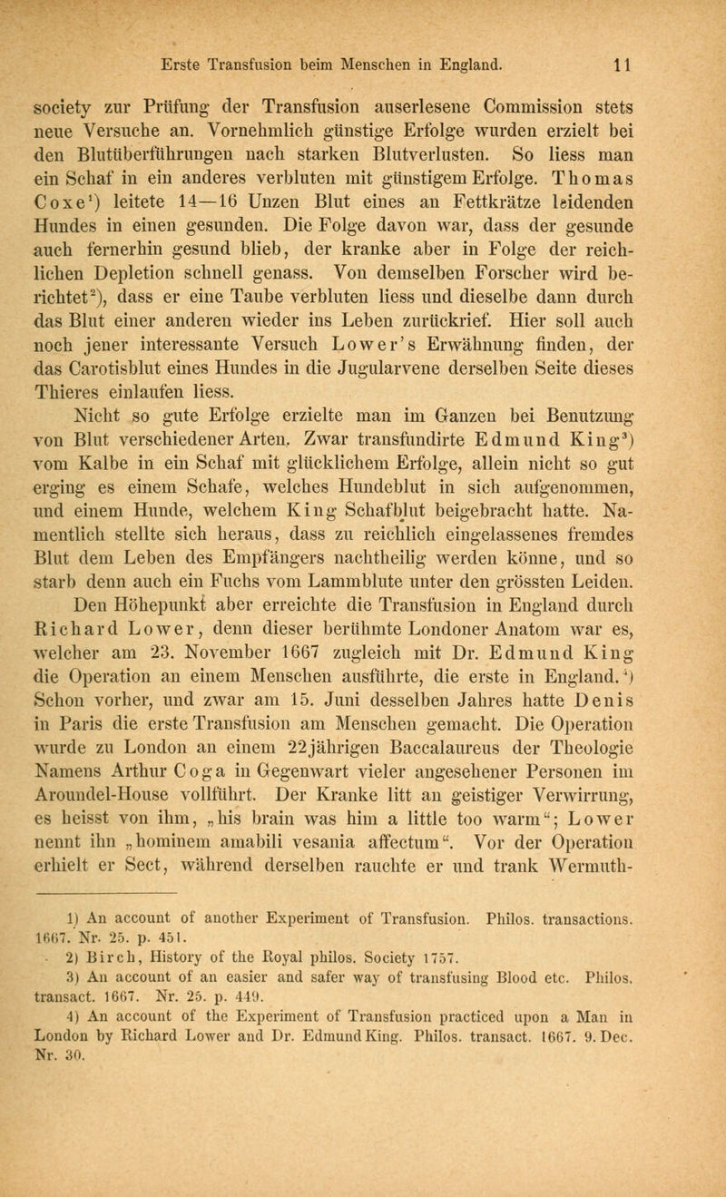 Society zur Prüfung der Transfusion auserlesene Commission stets neue Versuche an. Vornehmlich günstige Erfolge wurden erzielt bei den Blutüberführungen nach starken Blutverlusten. So Hess man ein Schaf in ein anderes verbluten mit günstigem Erfolge. Thomas CoxeO leitete 14—16 Unzen Blut eines an Fettkrätze leidenden Hundes in einen gesunden. Die Folge davon war, dass der gesunde auch fernerhin gesund blieb, der kranke aber in Folge der reich- lichen Depletion schnell genass. Von demselben Forscher wird be- richtet^), dass er eine Taube verbluten Hess und dieselbe dann durch das Blut einer anderen wieder ins Leben zurückrief. Hier soll auch noch jener interessante Versuch Low er's Erwähnung finden, der das Carotisblut eines Hundes in die Jugularvene derselben Seite dieses Thieres einlaufen Hess. Nicht so gute Erfolge erzielte man im Ganzen bei Benutzung von Blut verschiedener Arten, Zwar transfundirte Edmund King^) vom Kalbe in ein Schaf mit glücklichem Erfolge, allein nicht so gut erging es einem Schafe, welches Hundeblut in sich aufgenommen, und einem Hunde, welchem King Schafblut beigebracht hatte. Na- mentlich stellte sich heraus, dass zu reichlich eingelassenes fremdes Blut dem Leben des Empfängers nachtheihg werden könne, und so starb denn auch ein Fuchs vom Lammblute unter den grössten Leiden. Den Höhepunkt aber erreichte die Transfusion in England durch Eichard Lower, denn dieser berühmte Londoner Anatom war es, welcher am 23. November 1667 zugleich mit Dr. Edmund King die Operation an einem Menschen ausführte, die erste in England.^) Schon vorher, und zwar am 15. Juni desselben Jahres hatte Denis in Paris die erste Transfusion am Menschen gemacht. Die Operation wurde zu London an einem 22jährigen Baccalaureus der Theologie Namens Arthur C o g a in Gegenwart vieler angesehener Personen im Aroundel-House vollführt. Der Kranke litt an geistiger Verwirrung, es heisst von ihm, „his brain was him a little too warm; Lower nennt ihn „hominem amabili vesania afFectum. Vor der Operation erhielt er Sect, während derselben rauchte er und trank Wermuth- 1) An account of another Experiment of Transfusion. Philos. transactions. 1667. Nr. 25. p. 451. - 2) Birch, History of the Royal philos. Society 1757. 3) An account of an easier and safer way of transfusing Blood etc. Philos. transact. 1667. Nr. 25. p. 449. 4) An account of the Experiment of Transfusion practiced upon a Man in London by Richard Lower and Dr. Edmund King. Philos. transact. 1667. 9. Dec. Nr. 30.