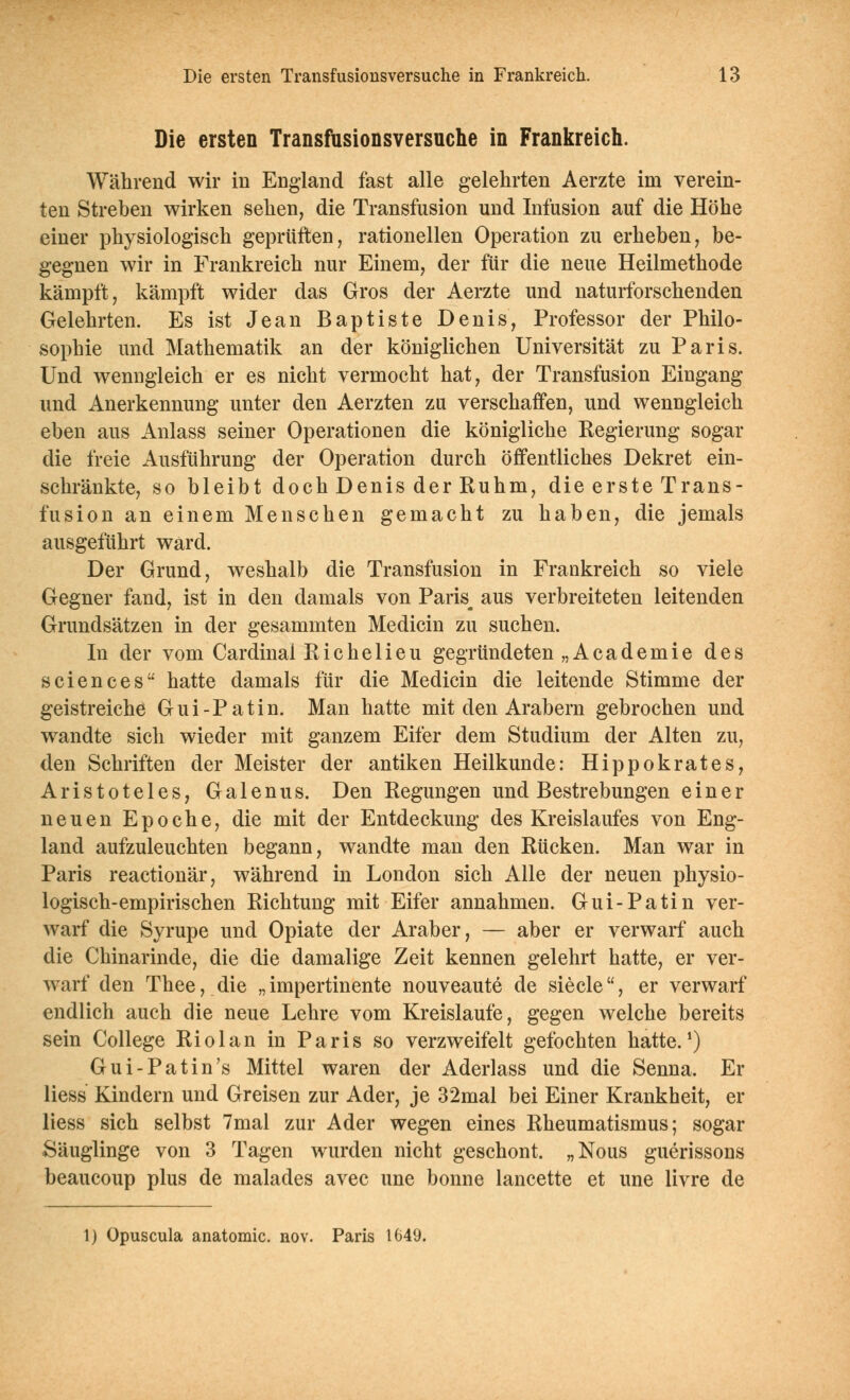 Die ersten Transfusionsversuche in Frankreich. Während wir in England fast alle gelehrten Aerzte im verein- ten Streben wirken sehen, die Transfusion und Infusion auf die Höhe einer physiologisch geprüften, rationellen Operation zu erheben, be- gegnen wir in Frankreich nur Einem, der für die neue Heilmethode kämpft, kämpft wider das Gros der Aerzte und naturforschenden Gelehrten. Es ist Jean Baptiste Denis, Professor der Philo- sophie und Mathematik an der königlichen Universität zu Paris. Und wenngleich er es nicht vermocht hat, der Transfusion Eingang und Anerkennung unter den Aerzten zu verschaffen, und wenngleich eben aus Anlass seiner Operationen die königliche Kegierung sogar die freie Ausführung der Operation durch öffentliches Dekret ein- schränkte, so bleibt doch Denis der Ruhm, die erste Trans- fusion an einem Menschen gemacht zu haben, die jemals ausgeführt ward. Der Grund, weshalb die Transfusion in Frankreich so viele Gegner fand, ist in den damals von Paris^ aus verbreiteten leitenden Grundsätzen in der gesammten Medicin zu suchen. In der vom Cardinal Kicheiieu gegründeten „Academie des Sciences hatte damals für die Medicin die leitende Stimme der geistreiche Gui-Patin. Man hatte mit den Arabern gebrochen und wandte sich wieder mit ganzem Eifer dem Studium der Alten zu, den Schriften der Meister der antiken Heilkunde: Hippokrates, Aristoteles, Galenus. Den Regungen und Bestrebungen einer neuen Epoche, die mit der Entdeckung des Kreislaufes von Eng- land aufzuleuchten begann, wandte man den Rücken. Man war in Paris reactionär, während in London sich Alle der neuen physio- logisch-empirischen Richtung mit Eifer annahmen. Gui-Patin ver- warf die Syrupe und Opiate der Araber, — aber er verwarf auch die Chinarinde, die die damalige Zeit kennen gelehrt hatte, er ver- warf den Thee, die „impertinente nouveaute de siecle, er verwarf endlich auch die neue Lehre vom Kreislaufe, gegen welche bereits sein College Riolan in Paris so verzweifelt gefochten hatte.^) Gui-Patin's Mittel waren der Aderlass und die Senna. Er liess Kindern und Greisen zur Ader, je 32mal bei Einer Krankheit, er Hess sich selbst 7mal zur Ader wegen eines Rheumatismus; sogar Säuglinge von 3 Tagen wurden nicht geschont. „Nous guerissons beaucoup plus de malades avec une bonne lancette et une livre de 1) Opuscula anatomic. nov. Paris 1649.
