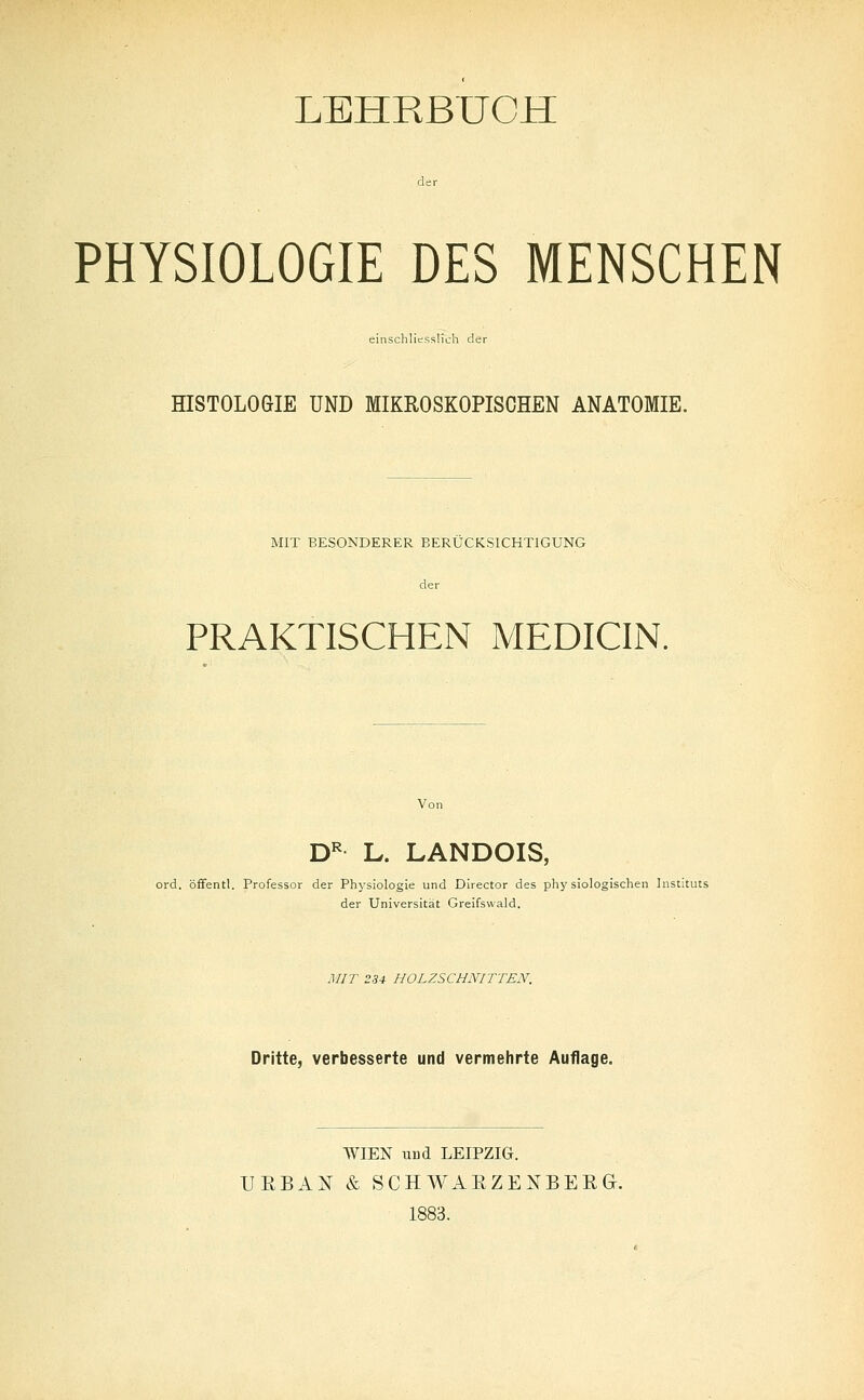 LEHRBUCH PHYSIOLOGIE DES MENSCHEN einschliesslich der HISTOLOGIE UND MIKROSKOPISCHEN ANATOMIE. MIT BESONDERER BERÜCKSICHTIGUNG der PRAKTISCHEN MEDICIN. Von DR L. LANDOIS, ord. öffentl. Professor der Physiologie und Director des physiologischen Instituts der Universität Greifswald. MIT 234 HOLZSCHNITTEN. Dritte, verbesserte und vermehrte Auflage. WIEN und LEIPZIG. URBAN & SCHWAEZENBEEG. 1883.