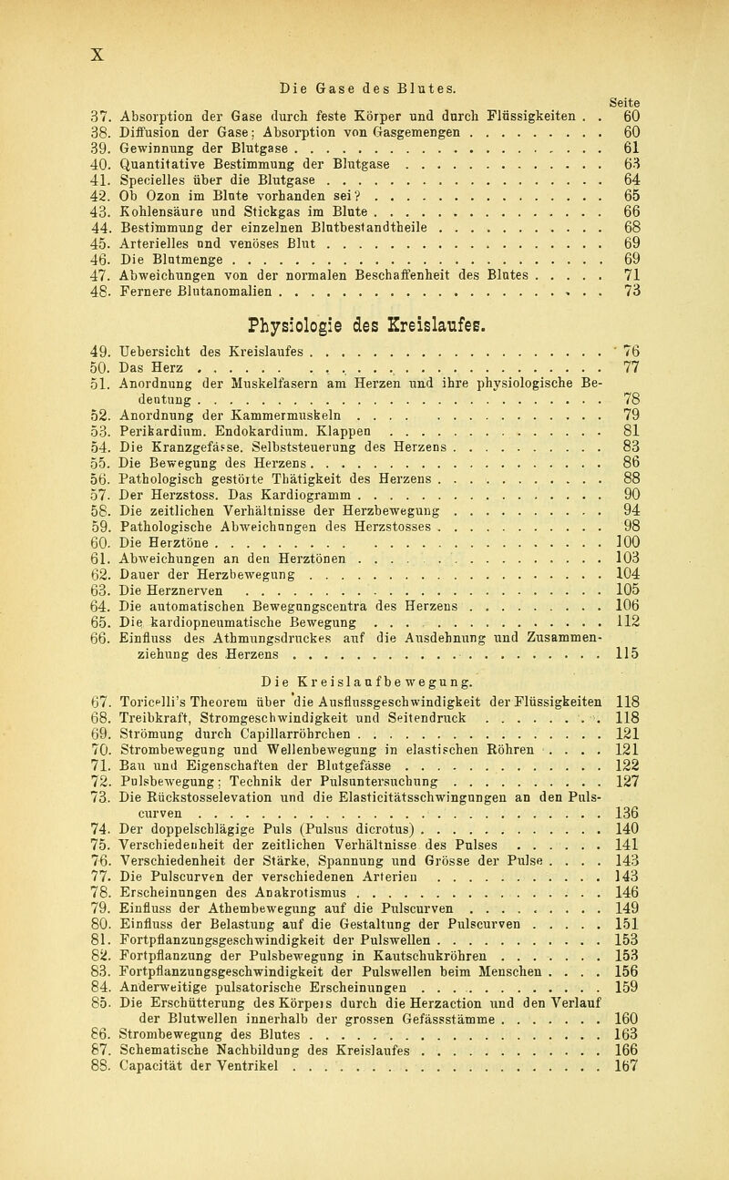 Die Gase des Blutes. Seite 37. Absorption der Gase durch feste Körper und durch Flüssigkeiten . . 60 38. Diffusion der Gase; Absorption von Gasgemengen 60 39. Gewinnung der Blutgase 61 40. Quantitative Bestimmung der Blutgase 63 41. Specielles über die Blutgase 64 42. Ob Ozon im Blute vorhanden sei? 65 43. Kohlensäure und Stickgas im Blute 66 44. Bestimmung der einzelnen Blutbestandtheile 68 45. Arterielles und venöses Blut 69 46. Die Blutmenge 69 47. Abweichungen von der normalen Beschaffenheit des Blutes 71 48. Fernere Blutanomalien 73 Physiologie des Kreislaufes. 49. Uebersicht des Kreislaufes '76 50. Das Herz . ,,..., 77 51. Anordnung der Muskelfasern am Herzen und ihre physiologische Be- deutung 78 52. Anordnung der Kammermuskeln 79 53. Perikardinm. Endokardium. Klappen 81 54. Die Kranzgefässe. Selbststeuerung des Herzens 83 55. Die Bewegung des Herzens 86 56. Pathologisch gestörte Thätigkeit des Herzens 88 57. Der Herzstoss. Das Kardiogramm 90 58. Die zeitlichen Verhältnisse der Herzbewegung 94 59. Pathologische Abweichungen des Herzstosses 98 60. Die Herztöne 100 61. Abweichungen an den Herztönen 103 62. Dauer der Herzbewegung 104 63. Die Herznerven 105 64. Die automatischen Bewegungscentra des Herzens 106 65. Die kardiopneumatische Bewegung 112 66. Einfluss des Athmungsdruckes auf die Ausdehnung und Zusammen- ziehung des Herzens 115 Die Kreislaufbewegung. 67. Toricelli's Theorem über die Ausflnssgeschwindigkeit der Flüssigkeiten 118 68. Treibkraft, Stromgeschwindigkeit und Seitendruck . •>; 118 69. Strömung durch Capillarröhrchen 121 70. Strombewegung und Wellenbewegung in elastischen Röhren .... 121 71. Bau und Eigenschaften der Blutgefässe 122 72. Pulsbewegung; Technik der Pulsuntersuchung 127 73. Die Rückstosselevation und die Elasticitätsschwingungen an den Puls- curven 136 74. Der doppelschlägige Puls (Pulsus dicrotus) 140 75. Verschiedenheit der zeitlichen Verhältnisse des Pulses 141 76. Verschiedenheit der Stärke, Spannung und Grösse der Pulse .... 143 77. Die Pulscurven der verschiedenen Arterien 143 78. Erscheinungen des Anakrotismus 146 79. Einfluss der Athembewegung auf die Pulscurven 149 80. Einfluss der Belastung auf die Gestaltung der Pulscurven 151 81. Fortpflanzungsgeschwindigkeit der Pulswellen 153 82. Fortpflanzung der Pulsbewegung in Kautschukröhren 153 83. Fortpflanzungsgeschwindigkeit der Pulswellen beim Menschen .... 156 84. Anderweitige pulsatorische Erscheinungen . . . 159 85. Die Erschütterung desKörpos durch die Herzaction und den Verlauf der Blutwellen innerhalb der grossen Gefässstämme 160 86. Strombewegung des Blutes 163 87. Schematische Nachbildung des Kreislaufes 166 88. Capacität der Ventrikel . . 167