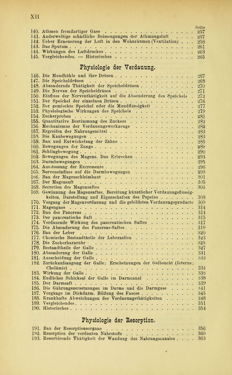 Seite 140. Athmen fremdartiger Gase 257 141. Anderweitige schädliche Beimengungen, der Athinungsluft .... 257 142. Ueber Erneuerung der Luft in den Wohnräumen (Ventilation) . . . 258 143. Das Sputum 261 144. Wirkungen des Luftdruckes ^63 145. Vergleichendes. — Historisches 265 Physiologie der Verdauung. 146. Die Mundhöhle und ihre Drüsen 267 147. Die Speicheldrüsen 268 148. Absondernde Thätigkeit der Speicheldrüsen 270 149. Die Nerven der Speicheldrüsen 271 150- Einfluss der Nerventhätigkeit auf die Absonderung des Speichels . 272 ] 51. Der Speichel der einzelnen Drüsen 276 152. Der gemischte Speichel oder die Mundflüssigkeit 277 153- Physiologische Wirkungen des Speichels 279 154. Zuckerproben 281 155. Quantitative Bestimmung des Zuckers 282 156- Mechanismus der Verdauungswerkzeuge , 282 157. Ergreifen der Nahrungsmittel 283 158. Die Kaubewegungen 283 159. Bau und Entwickelang der Zähne 285 160. Bewegungen der Zunge S>89 161. Schlingbewegung 290 162. Bewegungen des Magens. Das Erbrechen 293 163. Darmbewegungen 295 164. Ausstossung der Excremente 296 165. Nerveneinfluss auf die Darmbewegungen 299 lö6. Bau der Magenschleimhaut 301 167. Der Magensaft 305 168. Secretion des Magensaftes 306 169. Gewinnung des Magensaftes, Bereitung künstlicher Verdauungsfldssig- keiten, Darstellung und Eigenschaften des Pepsins 308 170. Vorgang der Magenverdauung und die gebildeten Verdauungsproducte 309 171. Magengase 314 172. Bau des Pancreas 314 173. Her pancreatische Saft . 315 174. Verdauende Wirkung des pancreatischen Saftes 317 175. Die Absonderung des Pancreas-Saftes 319 176. Bau der Leber 320 177. Chemische Bestandteile der Leberzellen 3^3 178. Die Zuckerharnruhr 325 179. Bestandteile der Galle 327 180. Absonderung der Galle 331 181. Ausscheidung der Galle 333 182. Zurückaufsaugung der Galle; Erscheinungen der Gelbsucht (Icterus; Cholämie) . . • 334 183. Wirkimg der Galle 33ö 184. Endliches Schicksal der Galle im Darmcanal 338 185. Der Darmsaft 339 186. Die Gährungszersetzungen im Darme und die Darmgase 341 187. Vorgänge im Dickdarm. Bildung des Faeces 345 188. Krankhafte Abweichungen der Verdauungsthätigkeiten ... . . . . . 348 189. Vergleichendes 351 190. Historisches 354 Physiologie der Resorption. 191. Bau der Resorptionsorgane 356 192. Resorption der verdauten Nährstoffe 360 193. Resorbirende Thätigkeit der Wandung des Nahrungscanales .... 363