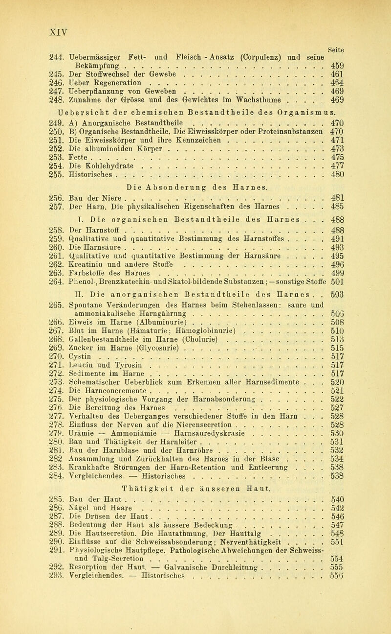 Seite 244. Uebermässiger Fett- und Fleisch - Ansatz (Corpulenz) und seine Bekämpfung 459 245. Der Stoffwechsel der Gewebe 461 246. Ueber Regeneration 464 247. Ueberpflanzung von Geweben 469 248. Zunahme der Grösse und des Gewichtes im Wachsthume 469 Uebersicht der chemischen Bestandtheile des Organismus. 249. A) Anorganische Bestandtheile 470 250. B) Organische Bestandtheile. Die Eiweisskörper oder Proteinsubstanzen 470 251. Die Eiweisskörper und ihre Kennzeichen 471 252. Die albuminoiden Körper 473 253. Fette 475 254. Die Kohlehydrate . . . . 477 255. Historisches ' 480 Die Absonderung des Harnes. 256. Bau der Niere 481 257. Der Harn. Die physikalischen Eigenschaften des Harnes 485 I. Die organischen Bestandtheile des Harnes . . . 488 258. Der Harnstoff 488 259. Qualitative und quantitative Bestimmung des Harnstoffes 491 260. Die Harnsäure 493 261. Qualitative und quantitative Bestimmung der Harnsäure . . . . . 495 262. Kreatinin und andere Stoffe 496 263. Farbstoffe des Harnes 499 264. Phenol-, Brenzkatechin- und Skatol-bildende Substanzen; — sonstige Stoffe 501 II. Die anorganischen Bestandtheile des Harnes. . 503 265. Spontane Veränderungen des Harnes beim Stehenlassen: saure und ammoniakalische Harngährung 505 266. Eiweis im Harne (Albuminurie) 508 267. Blut im Harne (Hämaturie; Hämoglobinurie) 510 268. Gallenbestand'theile im Harne (Cholurie) 513 269. Zacker im Harne (Glycosurie) .- 515 270. Cystin 517 271. Leucin und Tyrosin 517 272. Sedimente im Harne . 517 273. Schematicher Ueberblick zum Erkennen aller Harnsedimente . . . 520 274. Die Harnconcremente 521 275. Der physiologische Vorgang der Harnabsonderung 522 276 Die Bereitung des Harnes 527 277. Verhalten des Ueberganges verschiedener Stoffe in den Harn . . . 528 276. Einfluss der Nerven auf die Nierensecretion , . . . . 528 279. Urämie — Ammoniämie — Harnsäuredyskrasie 530 280. Bau und Thätigkeit der Harnleiter , 531 281. Bau der Harnblase und der Harnröhre 532 282 Ansammlung und Zurückhalten des Harnes in der Blase 534 283. Krankhafte Störungen der Harn-ßetention und Entleerung .... 538 284. Vergleichendes. — Historisches 538 Thätigkeit der äusseren Haut. 285. Bau der Haut 540 286. Nägel und Haare 542 287. Die Drüsen der Haut 546 288. Bedeutung der Haut als äussere Bedeckung 547 289. Die Hautsecretion. Die Hautathmung. Der Hauttalg 548 290. Einflüsse auf die Schweissabsonderung; Nerventhätigkeit ..... 551 291. Physiologische Hautpflege. Pathologische Abweichungen der Schweiss- und Talg-Seoretion 554 292. Resorption der Haut. — Galvanische Durchleitung 555 293. Vergleichendes. — Historisches 556