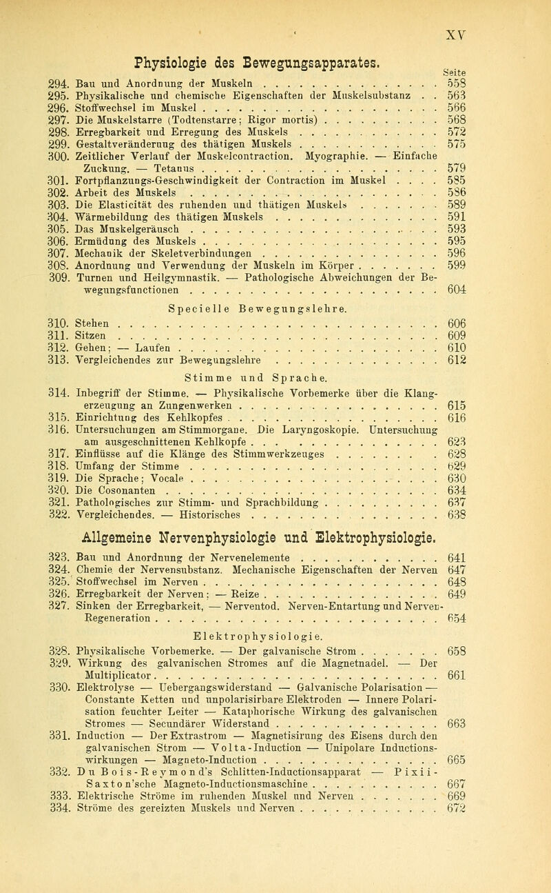 Physiologie des Bewegungsapparates. Seite 294. Bau und Anordnung der Muskeln 558 295. Physikalische und chemische Eigenschaften der Muskelsubstanz . . 563 296. Stoffwechsel im Muskel 566 297. Die Muskelstarre (Todtenstarre; Rigor mortis) 568 298. Erregbarkeit und Erregung des Muskels 572 299. Gestaltveränderuug des thätigen Muskels 575 300. Zeitlicher Verlauf der Muskelcontraction. Myographie. — Einfache Zuckung. — Tetanus 579 301. Fortpflanzungs-Geschwindigkeit der Contraction im Muskel .... 585 302. Arbeit des Muskels 586 303. Die Elasticität des ruhenden uud thätigen Muskels 589 304. Wärmebildung des thätigen Muskels 591 305. Das Muskelgeräusch 593 306. Ermüdung des Muskels 595 307. Mechanik der Skeletverbindungen 596 308. Anordnung und Verwendung der Muskeln im Körper 599 309. Turnen und Heilgymnastik. — Pathologische Abweichungen der Be- wegungsfunctionen 604 Specielle Bewegungslehre. 310. Stehen 606 311. Sitzen 609 312. Gehen; — Laufen 610 313. Vergleichendes zur Bewegungslehre 612 Stimme und Sprache. 314. Inbegriff der Stimme. — Physikalische Vorbemerke über die Klang- erzeugung an Zungenwerken „ 615 315. Einrichtung des Kehlkopfes 616 316. Untersuchungen am Stimmorgane. Die Laryngoskopie. Untersuchitng am ausgeschnittenen Kehlkopfe 623 317. Einflüsse auf die Klänge des Stimmwerkzeuges 628 318. Umfang der Stimme 629 319. Die Sprache; Vocale 630 320. Die Cosonanten 634 321. Pathologisches zur Stimm- und Sprachbildung 637 322. Vergleichendes. — Historisches , 638 Allgemeine Nervenphysiologie und Elektrophysiologie. 323. Bau und Anordnung der Nervenelemente 641 324. Chemie, der Nervensubstanz. Mechanische Eigenschaften der Nerven 647 325. Stoffwechsel im Nerven 648 326. Erregbarkeit der Nerven; — Reize 649 327. Sinken der Erregbarkeit, — Nerventod. Nerven-Entartung und Nerven- Regeneration 654 Elektrophysiologie. 328. Physikalische Vorbemerke. — Der galvanische Strom 658 329. Wirkung des galvanischen Stromes auf die Magnetnadel. — Der Multiplicator 661 330. Elektrolyse — Uebergangswiderstand — Galvanische Polarisation — Constante Ketten und unpolarisirbare Elektroden — Innere Polari- sation feuchter Leiter — Kataphorische Wirkung des galvanischen Stromes — Secundärer Widerstand 663 331. Induction — Der Extrastrom — Magnetisirung des Eisens durch den galvanischen Strom — V o 11 a - Induction — Unipolare Inductions- wirkungen — Magneto-Induction 665 332. Du Bois-Reymond's Schlitten-Inductionsapparat — P i x i i - Saxton'sche Magneto-Inductionsmaschine '.. 667 333. Elektrische Ströme im ruhenden Muskel und Nerven ....... 669 334. Ströme des gereizten Muskels und Nerven 672