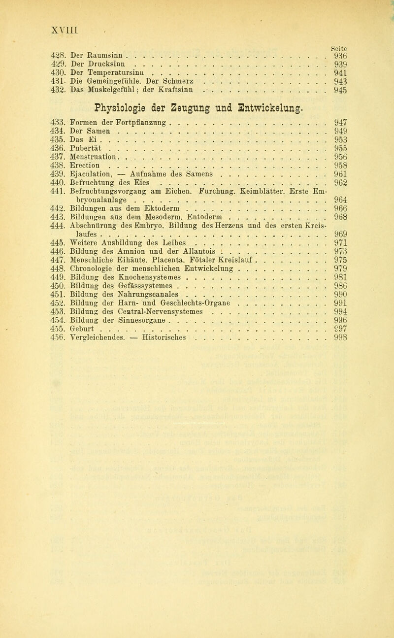 Seite 428. Der Raumsinn 936 429. Der Drucksinn 939 430. Der Tenrperatursinu 941 431. Die Gemeingefühle. Der Schmerz 943 432. Das Muskelgefühl; der Kraftsinn 945 Physiologie der Zeugung und Entwickelung. 433. Formen der Fortpflanzung 947 434. Der Samen 949 435. Das Ei 953 436. Pubertät 955 437. Menstruation 956 438. Erection 958 439. Ejaculation, — Aufnahme des Samens 961 440. Befruchtung des Eies 962 441. Befruchtungsvorgang am Eichen. Furchung. Keimblätter. Erste Em- bryonalanlage 964 442. Bildungen aus dem Ektoderm 966 443. Bildungen aus dem Mesoderm. Entoderm 968 444. Abschnürung des Embryo. Bildung des Herzens und des ersten Kreis- laufes 969 445. Weitere Ausbildung des Leibes 971 446. Bildung des Amnion und der Allantois 973 447. Menschliche Eihäute. Placenta. Fötaler Kreislauf 975 448. Chronologie der menschlichen Entwickelung 979 449. Bildung des Knochensystemes 981 450. Bildung des Gefässsystemes 986 451. Bildung des Nahrungscanales 990 452. Bildung der Harn- und Geschlechts-Organe 991 453. Bildung des Central-Nervensystemes 994 454. Bildung der Sinnesorgane 996 455. Geburt 997