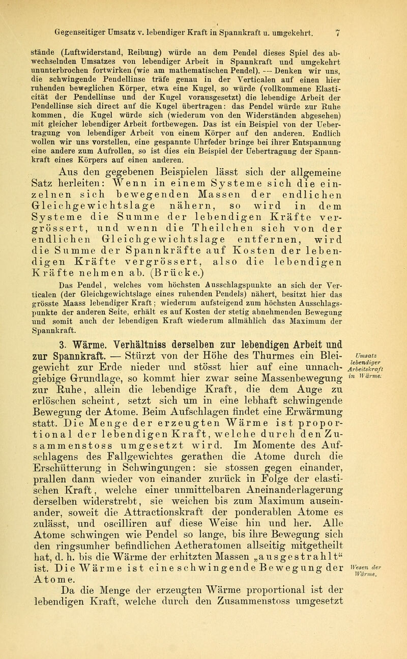 stände (Luftwiderstand, Reibung) würde an dem Pendel dieses Spiel des ab- wechselnden Umsatzes von lebendiger Arbeit in Spannkraft und umgekehrt ununterbrochen fortwirken (wie am mathematischen Pendel). — Denken wir uns, die schwingende Pendellinse träfe genau in der Verticalen auf einen hier ruhenden beweglichen Körper, etwa eine Kugel, so würde (vollkommene Elasti- cität der Pendellinse und der Kugel vorausgesetzt) die lebendige Arbeit der Pendellinse sich direct auf die Kugel übertragen: das Pendel würde zur Ruhe kommen, die Kugel würde sich (wiederum von den Widerständen abgesehen) mit gleicher lebendiger Arbeit fortbewegen. Das ist ein Beispiel von der Ueber- tragung von lebendiger Arbeit von einem Körper auf den anderen. Endlich wollen wir uns vorstellen, eine gespannte Uhrfeder bringe bei ihrer Entspannung eine andere zum Aufrollen, so ist dies ein Beispiel der Uebertragung der Spann- kraft eines Körpers auf einen anderen. Aus den gegebenen Beispielen lässt sich der allgemeine Satz herleiten: Wenn in einem Systeme sich die ein- zelnen sich bewegenden Massen der endlichen Gleichgewichtslage nähern, so wird in dem Systeme die Summe der lebendigen Kräfte ver- grössert, und wenn die Theilchen sich von der endlichen Gleichgewichtslage entfernen, wird die Summe der Spannkräfte auf Kosten der leben- digen Kräfte vergrössert, also die lebendigen Kräfte nehmen ab. (Brücke.) Das Pendel, welches vom höchsten Ausschlagspunkte an sich der Ver- ticalen (der Gleichgewichtslage eines ruhenden Pendels) nähert, besitzt hier das grösste Maass lebendiger Kraft; wiederum aufsteigend zum höchsten Ausschlags- punkte der anderen Seite, erhält es auf Kosten der stetig abnehmenden Bewegung und somit auch der lebendigen Kraft wiederum allmählich das Maximum der Spannkraft. 3. Wärme. Verhältniss derselben zur lebendigen Arbeit und zur Spannkraft. — Stürzt von der Höhe des Thurmes ein Blei- Umsatz gewicht zur Erde nieder und stösst hier auf eine unnach- JlbtuslZ/t giebige Grundlage, so kommt hier zwar seine Massenbewegung in w'drme- zur Ruhe, allein die lebendige Kraft, die dem Auge zu erlöschen scheint, setzt sich um in eine lebhaft schwingende Bewegung der Atome. Beim Aufschlagen findet eine Erwärmung statt. Die Menge der erzeugten Wärme ist propor- tional der lebendigen Kraft, welche durch denZu- sammenstoss umgesetzt wird. Im Momente des Auf- schlagens des Fallgewichtes gerathen die Atome durch die Erschütterung in Schwingungen: sie stossen gegen einander, prallen dann wieder von einander zurück in Folge der elasti- schen Kraft, welche einer unmittelbaren Aneinanderlagerung derselben widerstrebt, sie weichen bis zum Maximum ausein- ander, soweit die Attractionskraft der ponderablen Atome es zulässt, und oscilliren auf diese Weise hin und her. Alle Atome schwingen wie Pendel so lange, bis ihre Bewegung sich den ringsumher befindlichen Aetheratomen allseitig mitgetheilt hat, d. h. bis die Wärme der erhitzten Massen „ausgestrahlt ist. DieWärme ist eines chwingendeBewegungd er Wesen der . , ° Wärme. Atome. Da die Menge der erzeugten Wärme proportional ist der lebendigen Kraft, welche durch den Zusammenstoss umgesetzt