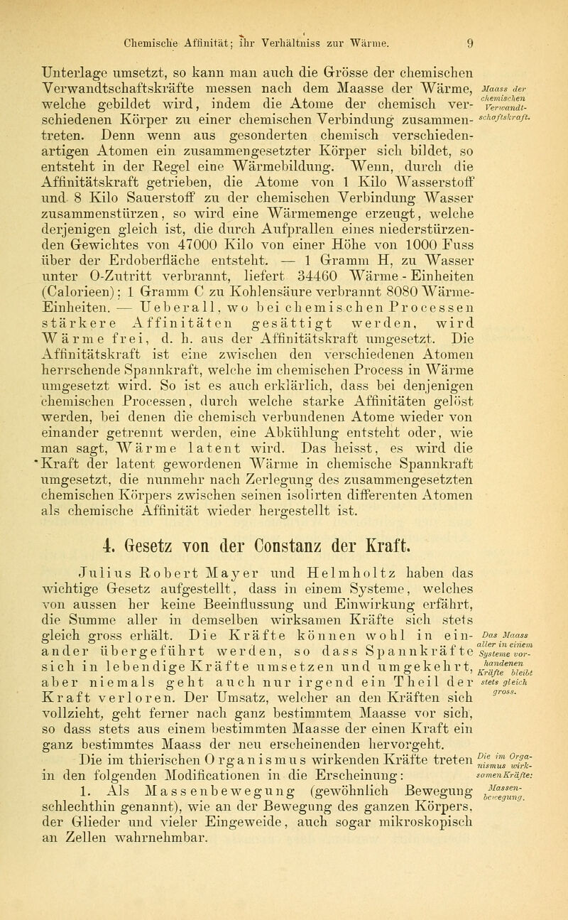 Unterlage umsetzt, so kann man auch die Grösse der chemischen Verwandtschaftskräfte messen nach dem Maasse der Wärme, Maasa der welche gebildet wird, indem die Atome der chemisch ver- veTJandt- schiedenen Körper zu einer chemischen Verbindung zusammen- s,^°ß^ft- treten. Denn wenn aus gesonderten chemisch verschieden- artigen Atomen ein zusammengesetzter Körper sich bildet, so entsteht in der Regel eine Wärmebildung. Wenn, durch die Affinitätskraft getrieben, die Atome von 1 Kilo Wasserstoff1 und 8 Kilo Sauerstoff zu der chemischen Verbindung Wasser zusammenstürzen, so wird eine Wärmemenge erzeugt, welche derjenigen gleich ist, die durch Aufprallen eines niederstürzen- den Gewichtes von 47000 Kilo von einer Höhe von 1000 Fuss über der Erdoberfläche entsteht. — 1 Gramm H, zu Wasser unter O-Zutritt verbrannt, liefert 34460 Wärme - Einheiten (Calorieen); 1 Gramm C zu Kohlensäure verbrannt 8080 Wärme- Einheiten. — Ueberall, wo bei chemischen Processen stärkere Affinitäten gesättigt werden, wird Wärme frei, d. h. aus der Affinitätskraft umgesetzt. Die Affinitätskraft ist eine zwischen den verschiedenen Atomen herrschende Spannkraft, welche im chemischen Process in Wärme umgesetzt wird. So ist es auch erklärlich, dass bei denjenigen chemischen Processen, durch welche starke Affinitäten gelöst werden, bei denen die chemisch verbundenen Atome wieder von einander getrennt werden, eine Abkühlung entsteht oder, wie man sagt, Wärme latent wird. Das heisst, es wird die Kraft der latent gewordenen Wärme in chemische Spannkraft umgesetzt, die nunmehr nach Zerlegung des zusammengesetzten chemischen Körpers zwischen seinen isolirten differenten Atomen als chemische Affinität wieder hergestellt ist. 4. Gesetz von der Constanz der Kraft. Julius Robert Mayer und Helmholtz haben das wichtige Gesetz aufgestellt, dass in einem Systeme, welches von aussen her keine Beeinflussung und Einwirkung erfährt, die Summe aller in demselben wirksamen Kräfte sich stets gleich gross erhält. Die Kräfte können wohl in ein- Das Maass d aller in einem er übergeführt werden, so dass Spannkräfte Systeme vor- sieh in lebendige Kräfte umsetzen und umgekehrt, ^ aber niemals geht auch nur irgend ein Tb.eil der stets gleich Kraft verloren. Der Umsatz, welcher an den Kräften sich vollzieht^ geht ferner nach ganz bestimmtem Maasse vor sich, so dass stets aus einem bestimmten Maasse der einen Kraft ein ganz bestimmtes Maass der neu erscheinenden hervorgeht. Die im thieri sehen Organismus wirkenden Kräfte treten ^em'™ ^?£ in den folgenden Modifikationen in die Erscheinung: samen Kräfte: 1. AI s Massenbewegung (gewöhnlich ße wegun g schlechthin genannt), wie an der Bewegung des ganzen Körpers, der Glieder und vieler Eingeweide, auch sogar mikroskopisch an Zellen wahrnehmbar. Massen- bewegung,