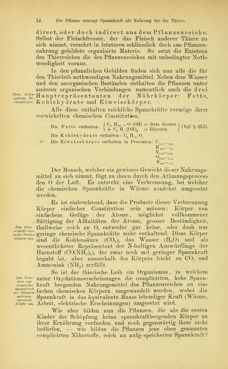 direct, oder docli indirect aus dem Pflanzenreiche. Selbst der Fleischfresser, der das Fleisch anderer Thiere zu sich nimmt, verzehrt in letzteren schliesslich doch aas Pflanzen- nahrung gebildete organisirte Materie. So setzt die Existenz des Thierreiches die des Pflanzenreiches mit unbedingter Noth- wendigkeit voraus. In den pflanzlichen Gebilden finden sich nun alle die für den Thierleib nothwendigen Nahrungsmittel. Neben dem Wasser und den anorganischen Beständen enthalten die Pflanzen unter anderen organischen Verbindungen namentlich auch die drei Hydrate,0 m- Hauptr epr äsentanten der Nährkörper: Fette, weisskörper. Kohlehydrate und Eiweisskörper. Alle diese enthalten reichliche Spannkräfte vermöge ihrer verwickelten chemischen Constitution. Die Fette ehalten: { C+» fe> ° «J = ***»» ) (Vgl §.253). Die Kohlehydrate enthalten: C6 H10 03 Die Eiweisskörper enthalten in Procenten: C_. N. 15»4 I6>5  0l8— 1)13 Der Mensch, welcher ein gewisses Gewicht dieser Nahrungs- mittel zu sich nimmt, fügt zu ihnen durch den Athmungsprocess den 0 der Luft. Es entsteht eine Verbrennung, bei welcher die chemischen Spannkräfte in Wärme zunächst umgesetzt werden. Es ist einleuchtend, dass die Producte dieser Verbrennung Körper einfacher Constitution sein müssen: Körper von einfachem Gefüge der Atome, möglichst vollkommener Sättigung der Affinitäten der Atome, grosser Beständigkeit, Das rmer theilweise reich an 0, entweder gar keine, oder doch nur faJl verlin-geringe chemische Spannkräfte mehr enthaltend. Diese Körper dungen aus- sind die Kohlensäure (C02), das Wasser (H20) und als wesentlichster Repräsentant der N-haltigen Auswürflinge der HarnstoiF (CO(NH2)a), der zwar noch mit geringer Spannkraft begabt ist, aber ausserhalb des Körpers leicht zu C02 und Ammoniak (NH3) zerfällt. So ist der thierische Leib ein Organismus, in welchem Das T/der unter Oxydationserscheinungen die complicirten, hohe Spann- 'hemueher kraft bergenden Nahrungsmittel des Pflanzenreiches zu ein- £apfllZm.fachen chemischen Körpern umgewandelt werden, wobei die TundTe Spannkraft in das äquivalente Maass lebendiger Kraft (Wärme, Kräfte um. Arbeit, elektrische Erscheinungen) umgesetzt wird. Wie aber bilden nun die Pflanzen, die als die ersten Kinder der Schöpfung keine spannkraftbergenden Körper zu ihrer Ernährung vorfanden und noch gegenwärtig ihrer nicht bedürfen, — wie bilden die Pflanzen jene oben genannten complicirten Nährstoffe, reich an aufgespeicherter Spannkraft?