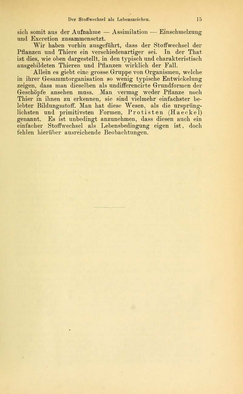 sich somit aus der Aufnahme — Assimilation — Einschmelzung und Excretion zusammensetzt. Wir haben vorhin ausgeführt, dass der Stoffwechsel der Pflanzen und Thiere ein verschiedenartiger sei. In der That ist dies, wie oben dargestellt, in den typisch und charakteristisch ausgebildeten Thieren und Pflanzen wirklich der Fall. Allein es giebt eine grosse Gruppe von Organismen, welche in ihrer Gesammtorganisation so wenig typische Entwickelung zeigen, dass man dieselben als undifferencirte Grundformen der Geschöpfe ansehen muss. Man vermag weder Pflanze noch Thier in ihnen zu erkennen, sie sind vielmehr einfachster be- lebter Bildungsstoif. Man hat diese Wesen, als die ursprüng- lichsten und primitivsten Formen, Protisten (Haeckel) genannt. Es ist unbedingt anzunehmen, dass diesen auch ein einfacher Stoffwechsel als Lebensbedingung eigen ist, doch fehlen hierüber ausreichende Beobachtungen.