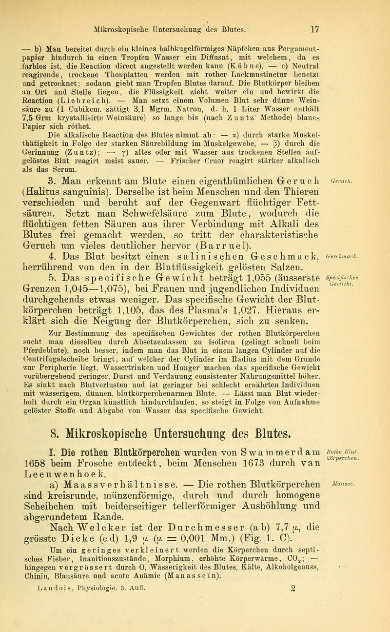 — b) Man bereitet durch ein kleines halbkugelförmiges Näpfchen aus Pergament- papier hindurch in einen Tropfen Wasser ein Diffusat, mit welchem, da es farblos ist, die Reaction direct angestellt werden kann (Kühne). — c) Neutral reagirende, trockene Thonplatten werden mit rother Lackmustinctur benetzt und getrocknet; sodann giebt man Tropfen Blutes darauf. Die Blutkörper bleiben an Ort und Stelle liegen, die Flüssigkeit zieht weiter ein und bewirkt die Reaction (Liebreich). — Man setzt einem Volumen Blut sehr dünne Wein- säure zu (1 Cubikcm. sättigt 3,1 Mgrm. Natron, d. h. 1 Liter Wasser enthält 7,5 Grm krystallisirte Weinsäure) so lange bis (nach Zuntz' Methode) blaues Papier sich röthet. Die alkalische Reaction des Blutes nimmt ab : — a) durch starke Muskel- thätigkeit in Folge der starken Säurebildung im Muskelgewebe, — ß) durch die Gerinnung (Zuntz); — y) altes oder mit Wasser aas trockenen Stellen auf- gelöstes Blut reagirt meist sauer. — Frischer Cruor reagirt stärker alkalisch als das Serum. 3. Man erkennt am Blute einen eigenthümlichen Geruch Geruch. (Halitus sanguinis). Derselbe ist beim Menschen und den Thieren verschieden und beruht auf der Gegenwart flüchtiger Fett- säuren. Setzt man Schwefelsäure zum Blute, wodurch die flüchtigen fetten Säuren aus ihrer Verbindung mit Alkali des Blutes frei gemacht werden, so tritt der charakteristische Geruch um vieles deutlicher hervor (Barruel). 4. Das Blut besitzt einen salinischen Geschmack, Geschmack. herrührend von den in der Blutflüssigkeit gelösten Salzen. 5. Das specifische Gewicht beträgt 1,055 (äusserste specifische* Grenzen 1,045—1,075), bei Frauen und jugendlichen Individuen durchgehends etwas weniger. Das specifische Gewicht der Blut- körperchen beträgt 1,105, das des Plasma's 1,027. Hieraus er- klärt sich die Neigung der Blutkörperchen, sich zu senken. Zur Bestimmung des specifischen Gewichtes der rothen Blutkörperchen sucht man dieselben durch Absetzenlassen zu isoliren (gelingt schnell beim Pferdeblute), noch besser, indem man das Blut in einem langen Cylinder auf die Centrifagalscheibe bringt, auf welcher der Cylinder im Radius mit dem Grunde zur Peripherie liegt. Wassertrinken und Hunger machen das specifische Gewicht vorübergehend geringer, Durst und Verdauung consistenter Nahrungsmittel höher. Es sinkt nach Blutverlusten und ist geringer bei schlecht ernährten Individuen mit wässerigem, dünnen, blatkörperchenarmen Blute. — Lässt man Blut wieder- holt durch ein Organ künstlich hindurchlaufen, so steigt in Folge von Aufnahme gelöster Stoffe und Abgabe von Wasser das specifische Gewicht. Ilaasse. 8. Mikroskopische Untersuchung des Blutes. I. Die rothen Blutkörperchen wurden von S wammer dam xothemut- 1658 beim Frosche entdeckt, beim Menschen 1673 durch van °'pen Leeuwenhoek. a) Maassverhältnisse. — Die rothen Blutkörperchen sind kreisrunde, münzenförmige, durch und durch homogene Scheibchen mit beiderseitiger tellerförmiger Aushöhlung und abgerundetem Rande. NachWelcker ist der Durchmesser (ab) 7,7 [a, die grösste Dicke (cd) 1,9 |x ((/. = 0,001 Mm.) (Fig. 1. C). Um ein geringes verkleinert werden die Körperchen durch septi- sches Fieber, Inanitionszustände, Morphium, erhöhte Körperwärme, C02; — hingegen vergrössert durch 0, Wässerigkeit des Blutes, Kälte, Alkoholgenuss, Chinin, Blausäure und acute Anämie (Manas sein). Landois, Physiologie. 3. Aufl. 2