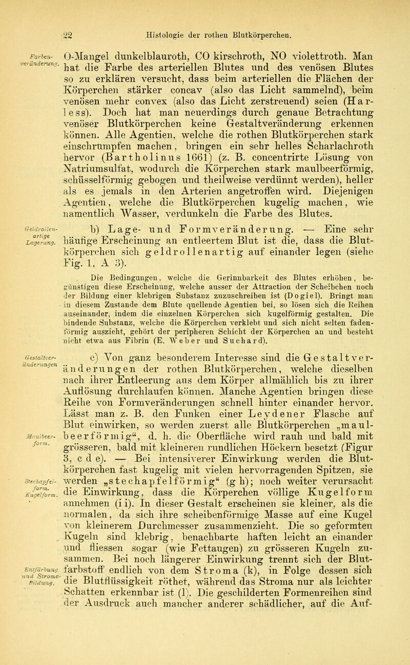 Farben- O-Mangel dunkelblauroth, CO kirschrotli, NO violettroth. Man a' hat die Farbe des arteriellen Blutes und des venösen Blutes so zu erklären versucht, dass beim arteriellen die Flächen der Körperchen stärker concav (also das Licht sammelnd), beim venösen mehr convex (also das Licht zerstreuend) seien (H a r- less). Doch hat man neuerdings durch genaue Betrachtung venöser Blutkörperchen keine Gestaltveränderung erkennen können. Alle Agentien, welche die rothen Blutkörperchen stark einschrumpfen machen, bringen ein sehr helles Scharlachroth hervor (Bartholinus 1661) (z. B. concentrirte Lösung von Natriumsulfat, wodurch die Körperchen stark maulbeerförmig, schüsseiförmig gebogen und theilweise verdünnt werden), heller als es jemals in den Arterien angetroffen wird. Diejenigen Agentien, welche die Blutkörperchen kugelig machen, wie namentlich Wasser, verdunkeln die Farbe des Blutes. Geidroiien- b) Lage- und Formveränderung. — Eine sehr Lagelung. häufige Erscheinung an entleertem Blut ist die, dass die Blut- körperchen sich geldrollenartig auf einander legen (siehe Fig. 1, A 3). Die Bedingungen, welche die Gerinnbarkeit des Blutes erhöhen, be- günstigen diese Erscheinung, welche ausser der Attraction der Scheibchen noch der Bildung einer klebrigen Substanz zuzuschreiben ist (Dogiel). Bringt man in diesem Zustande dem Blute quellende Agentien bei, so lösen sich die Reihen auseinander, indem die einzelnen Körperchen sich kugelförmig gestalten. Die bindende Substanz, welche die Körperchen verklebt und sich nicht selten faden- förmig auszieht, gehört der peripheren Schicht der Körperchen an und besteht nicht etwa aus Fibrin (E. Weber und Suchard). c) Von ganz besonderem Interesse sind die Gestaltver- änderungen der rothen Blutkörperchen, welche dieselben nach ihrer Entleerung aus dem Körper allmählich bis zu ihrer Auflösung durchlaufen können. Manche Agentien bringen diese Reihe von Form Veränderungen schnell hinter einander hervor. Lässt man z. B. den Funken einer Leydener Flasche auf Blut einwirken, so werden zuerst alle Blutkörperchen „maul- beerförmig, d. h. die Oberfläche wird rauh und bald mit grösseren, bald mit kleineren rundlichen Höckern besetzt (Figur 3, c d e). — Bei intensiverer Einwirkung werden die Blut- körperchen fast kugelig mit vielen hervorragenden Spitzen, sie werden „stechapfelförmig (gh); noch weiter verursacht die Einwirkung, dass die Körperchen völlige Kugelform annehmen (i i). In dieser Gestalt erscheinen sie kleiner, als die normalen, da sich ihre scheibenförmige Masse auf eine Kugel von kleinerem Durchmesser zusammenzieht. Die so geformten Kugeln sind klebrig, benachbarte haften leicht an einander und fliessen sogar (wie Fettaugen) zu grösseren Kugeln zu- sammen. Bei noch längerer Einwirkung trennt sich der Blut- farbstoff endlich von dem Stroma (k), in Folge dessen sich die Blutflüssigkeit röthet, während das Stroma nur als leichter Schatten erkennbar ist (1). Die geschilderten Formenreihen sind der Ausdruck auch mancher anderer schädlicher, auf die Auf- Gesialtver- änderungen Maulbeer- form. StecTiap/el- forra. Kugelform. Entfärbung ■and Stroma ffildung.