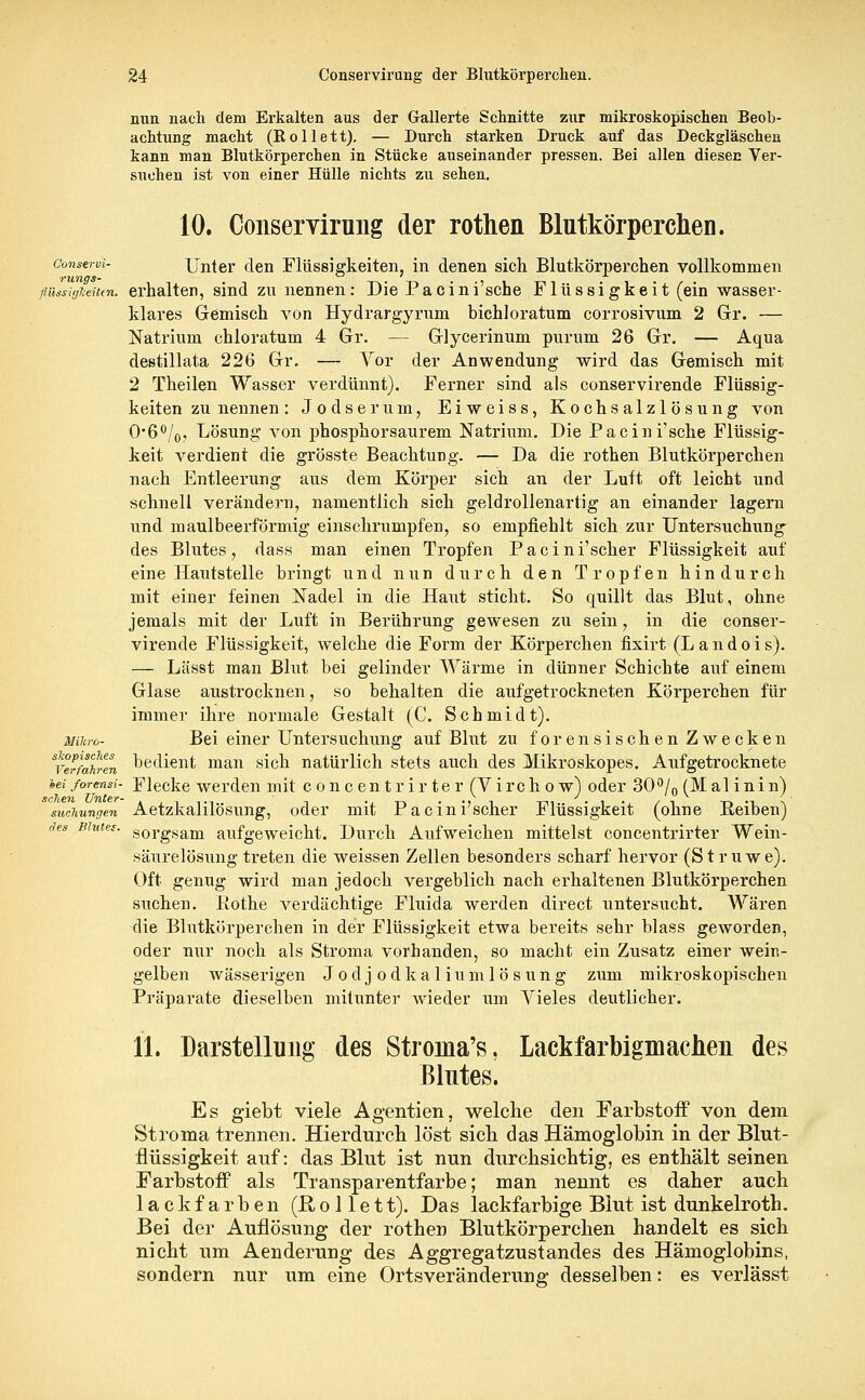 nun nach dem Erkalten aus der Gallerte Schnitte zur mikroskopischen Beob- achtung macht (Rollett). — Durch starken Druck auf das Deckgläschen kann man Blutkörperchen in Stücke auseinander pressen. Bei allen diesen Ver- suchen ist von einer Hülle nichts zu sehen. Conservi- rungs- fiüssiglceitcn. Mikro- skopisches Verfahren hei forensi- schen Unter- suchungen des Bluter. 10. Conservirung der rothen Blutkörperchen. Unter den Flüssigkeiten, in denen sich Blutkörperchen vollkommen erhalten, sind zu nennen: Die Pacini'sche Flüssigkeit (ein wasser- klares Gemisch von Hydrargyrum bichloratum corrosivum 2 Gr. — Natrium chloratum 4 Gr. — Glycerinum purum 26 Gr. — Aqua destillata 226 Gr. — Vor der Anwendung wird das Gemisch mit 2 Theilen Wasser verdünnt). Ferner sind als conservirende Flüssig- keiten zu nennen: Jodserum, Eiweiss, Kochsalzlösung von O*6°/0, Lösung von phosphorsaurem Natrium. Die Pacini'sche Flüssig- keit verdient die grösste Beachtung. — Da die rothen Blutkörperchen nach Entleerung aus dem Körper sich an der Luft oft leicht und schnell verändern, namentlich sich geldrollenartig an einander lagern und maulbeerförmig einschrumpfen, so empfiehlt sich zur Untersuchung des Blutes, dass man einen Tropfen Pacini'scher Flüssigkeit auf eine Hautstelle bringt und nun durch den Tropfen hindurch mit einer feinen Nadel in die Haut sticht. So quillt das Blut, ohne jemals mit der Luft in Berührung gewesen zu sein, in die conser- virende Flüssigkeit, welche die Form der Körperchen fixirt (Landois). — Lässt man Blut bei gelinder Wärme in dünner Schichte auf einem Glase austrocknen, so behalten die aufgetrockneten Körperchen für immer ihre normale Gestalt (C. Schmidt). Bei einer Untersuchung auf Blut zu forensischen Zwecken bedient man sich natürlich stets auch des Mikroskopes. Aufgetrocknete Flecke werden mit c onc entr ir ter (Vircho w) oder 30% (Mal in in) Aetzkalilösimg, oder mit Pacini'scher Flüssigkeit (ohne Beiben) sorgsam aufgeweicht. Durch Aufweichen mittelst concentrirter Wein- säurelösung treten die weissen Zellen besonders scharf hervor (Struwe). Oft genug wird man jedoch vergeblich nach erhaltenen Blutkörperchen suchen, llothe verdächtige Fluida werden direct untersucht. Wären die Blutkörperchen in der Flüssigkeit etwa bereits sehr blass geworden, oder nur noch als Stroma vorhanden, so macht ein Zusatz einer wein- gelben wässerigen Jodjodkaliumlösung zum mikroskopischen Präparate dieselben mitunter wieder um Vieles deutlicher. 11. Darstellung des Stronia's, Lackfarbigmachen des Blutes. Es giebt viele Agentien, welche den Farbstoff von dem Stroma trennen. Hierdurch löst sich das Hämoglobin in der Blut- flüssigkeit auf: das Blut ist nun durchsichtig, es enthält seinen Farbstoff als Transparentfarbe; man nennt es daher auch lackfarben (Rollett). Das lackfarbige Blut ist dunkelroth. Bei der Auflösung der rothen Blutkörperchen handelt es sich nicht um Aenderung des Aggregatzustandes des Hämoglobins, sondern nur um eine Ortsveränderune- desselben: es verlässt
