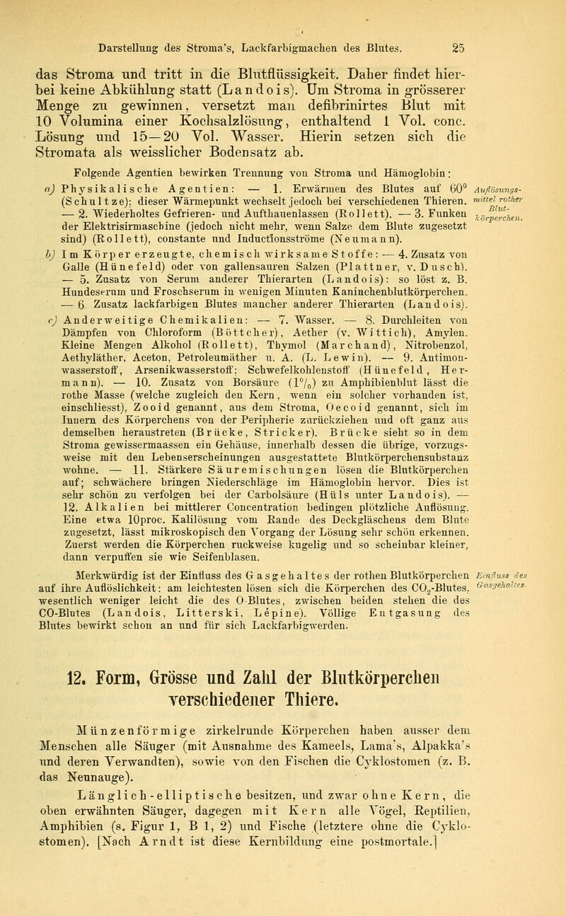 das Stroma und tritt in die Blutflüssigkeit. Daher findet hier- bei keine Abkühlung statt (Landois). Um Stroma in grösserer Menge zu gewinnen, versetzt man defibrinirtes Blut mit 10 Volumina einer Kochsalzlösung, enthaltend 1 Vol. conc. Lösung und 15—20 Vol. Wasser. Hierin setzen sich die Stromata als weisslicher Bodensatz ab. Folgende Agentien bewirken Trennung von Stroma und Hämoglobin: a) Physikalische Agentien: — 1. Erwärmen des Blutes auf 60° Auflösungs- (Schultze): dieser Wärmepunkt wechselt jedoch bei verschiedenen Thieren. mittel roiher — 2. Wiederholtes Gefrieren- und Aufthauenlassen (Rollett). — 3. Funken K6rVwcUn. der Elektrisirmaschine (jedoch nicht mehr, wenn Salze dem Blute zugesetzt sind) (Rollett), constante und Inductlonsströme (Neumann). b) Im Körper erzeugte, chemisch wirksame St off e: — 4. Zusatz von Galle (Hünefeld) oder von gallensauren Salzen (Plattner, v. Dusch1). — 5. Zusatz von Serum anderer Thierarten (Landois): so löst z. B. Hundeserum und Froschserum in wenigen Minuten Kaninchenblutkörperchen. ■—6 Zusatz lackfarbigen Blutes mancher anderer Thierarten (Landois). <•) Anderweitige Chemikalien: — 7. Wasser. — 8. Durchleiten von Dämpfen von Chloroform (Böttcher), Aether (v. Wittich), Amylen. Kleine Mengen Alkohol (Rollett), Thymol (Marchand), Nitrobenzol, Aethyläther, Aceton, Petroleumäther u. A. (L. Lewin). — 9. Antimon- wasserstoff, Arsenik Wasserstoff; Schwefelkohlenstoff (Hünefeld, Her- mann). — 10. Zusatz von Borsäure (1%) zu Amphibienblut lässt die rothe Masse (welche zugleich den Kern, wenn ein solcher vorhanden ist, einschliesst), Zooid genannt, aus dem Stroma, Oecoid genannt, sich im Innern des Körperchens von der Peripherie zurückziehen und oft ganz aus demselben heraustreten (Brücke, Stricker). Brücke sieht so in dem Stroma gewissermaassen ein Gehäuse, innerhalb dessen die übrige, vorzugs- weise mit den Lebenserscheinungen ausgestattete Blutkörperchensubstanz wohne. — 11. Stärkere Säuremischungen lösen die Blutkörperchen auf; schwächere bringen Niederschläge im Hämoglobin hervor. Dies ist sehr schön zu verfolgen bei der Carbolsäure (Hüls unter Landois). — 12. Alkalien bei mittlerer Concentration bedingen plötzliche Auflösung. Eine etwa lOproc. Kalilösimg vom Rande des Deckgläschens dem Blute zugesetzt, lässt mikroskopisch den Vorgang der Lösung sehr schön erkennen. Zuerst werden die Körperchen ruckweise kugelig und so scheinbar kleiner, dann verpuffen sie wie Seifenblasen. Merkwürdig ist der Einfluss des Gasgehaltes der rothen Blutkörperchen Einfluss des auf ihre Auflöslichkeit: am leichtesten lösen sich die Körperchen des C02-Blutes, Gasgehaltes. wesentlich weniger leicht die des O-Blutes, zwischen beiden stehen die des CO-Blntes (Landois, Litterski, Lepine). Völlige Entgasung des Blutes bewirkt schon an und für sich Lackfarbigwerden. 12, Form, Grösse und Zahl der Blutkörperchen verschiedener Thiere. Münzenförmige zirkelrunde Körperchen haben ausser dem Menschen alle Sänger (mit Ausnahme des Kameeis, Lama's, Alpakka's und deren Verwandten), sowie von den Fischen die Cyklostomen (z. B. das Neunauge). Länglich-elliptische besitzen, und zwar ohne Kern, die oben erwähnten Säuger, dagegen mit Kern alle Vögel, Reptilien, Amphibien (s. Figur 1, B 1, 2) und Fische (letztere ohne die Cyklo- stomen). [Nach Arndt ist diese Kernbildung eine postmortale.]