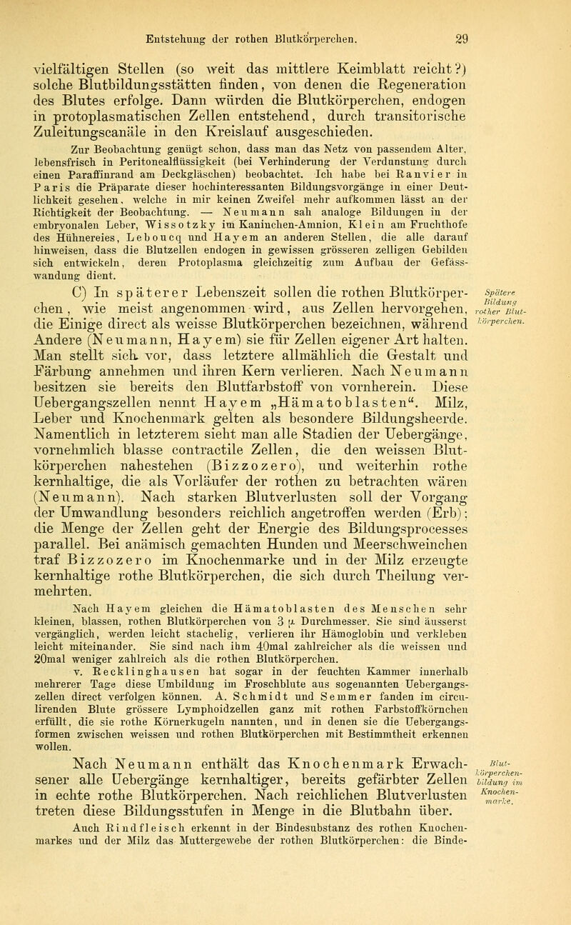 vielfältigen Stellen (so weit das mittlere Keimblatt reicht?) solche Blutbildungsstätten finden, von denen die Regeneration des Blutes erfolge. Dann würden die Blutkörperchen, endogen in protoplasmatischen Zellen entstehend, durch transitorische Zuleitungscanäle in den Kreislauf ausgeschieden. Zur Beobachtung genügt schon, dass man das Netz von passendem Alter, lebensfrisch in Peritonealflüssigkeit (bei Verhinderung der Verdunstung durch einen Paraffinrand am Deckgläschen) beobachtet. Ich habe bei Ran vi er in Paris die Präparate dieser hochinteressanten Bildungsvorgänge in einer Deut- lichkeit gesehen, welche in mir keinen Zweifel mehr aufkommen lässt an der Richtigkeit der Beobachtung. — Neu mann sah analoge Bildungen in der embryonalen Leber, Wissotzky im Kaninchen-Amnion, Klein am Fruchthofe des Hühnereies, Leboucq und Hayem an anderen Stellen, die alle darauf hinweisen, dass die Blutzellen endogen in gewissen grösseren zelligen Gebilden sich entwickeln, deren Protoplasma gleichzeitig zum Aufbau der G-efäss- wandung dient. C) In späterer Lebenszeit sollen die rothen Blutkörper- spätere chen , wie meist angenommen wird, aus Zellen hervorgehen, rJLTmu- die Einige direct als weisse Blutkörperchen bezeichnen, während h'6rPerclien- Andere (Neu mann, Hayem) sie für Zellen eigener Art halten. Man stellt sich, vor, dass letztere allmählich die Gestalt und Färbung annehmen und ihren Kern verlieren. Nach Neumann besitzen sie bereits den Blutfarbstoff von vornherein. Diese Uebergangszellen nennt Hayem „Hämatoblasten. Milz, Leber und Knochenmark gelten als besondere Bildungsheerde. Namentlich in letzterem sieht man alle Stadien der Uebergänge, vornehmlich blasse contractile Zellen, die den weissen Blut- körperchen nahestehen (Bizzozero), und weiterhin rothe kernhaltige, die als Vorläufer der rothen zu betrachten wären (Neumann). Nach starken Blutverlusten soll der Vorgang der Umwandlung besonders reichlich angetroffen werden (Erb); die Menge der Zellen geht der Energie des Bildungsprocesses parallel. Bei anämisch gemachten Hunden und Meerschweinchen traf Bizzozero im Knochenmarke und in der Milz erzeugte kernhaltige rothe Blutkörperchen, die sich durch Theilung ver- mehrten. Nach Hayem gleichen die Hämatoblasten des Menschen sehr kleinen, blassen, rothen Blutkörperchen von 3 [>■ Durchmesser. Sie sind äusserst vergänglich, werden leicht stachelig, verlieren ihr Hämoglobin und verkleben leicht miteinander. Sie sind nach ihm 40mal zahlreicher als die weissen und 20mal weniger zahlreich als die rothen Blutkörperchen. v. Recklinghausen hat sogar in der feuchten Kammer innerhalb mehrerer Tage diese Umbildung im Froschblute aus sogenannten Uebergangs- zellen direct verfolgen können. A. Schmidt und Semmer fanden im circu- lirenden Blute grössere Lymphoidzellen ganz mit rothen Farbstoffkörnchen erfüllt, die sie rothe Körnerkugeln nannten, und in denen sie die Uebergangs- formen zwischen weissen und rothen Blutkörperchen mit Bestimmtheit erkennen wollen. Nach Neumann enthält das Knochenmark Erwach- /Es- sener alle Uebergänge kernhaltiger, bereits gefärbter Zellen t;idung7m in echte rothe Blutkörperchen. Nach reichlichen Blutverlusten K™^een~ treten diese Bildungsstufen in Menge in die Blutbahn über. Auch Rindfleisch erkennt in der Bindesubstanz des rothen Knochen- markes und der Milz das Muttergewebe der rothen Blutkörperchen: die Binde-