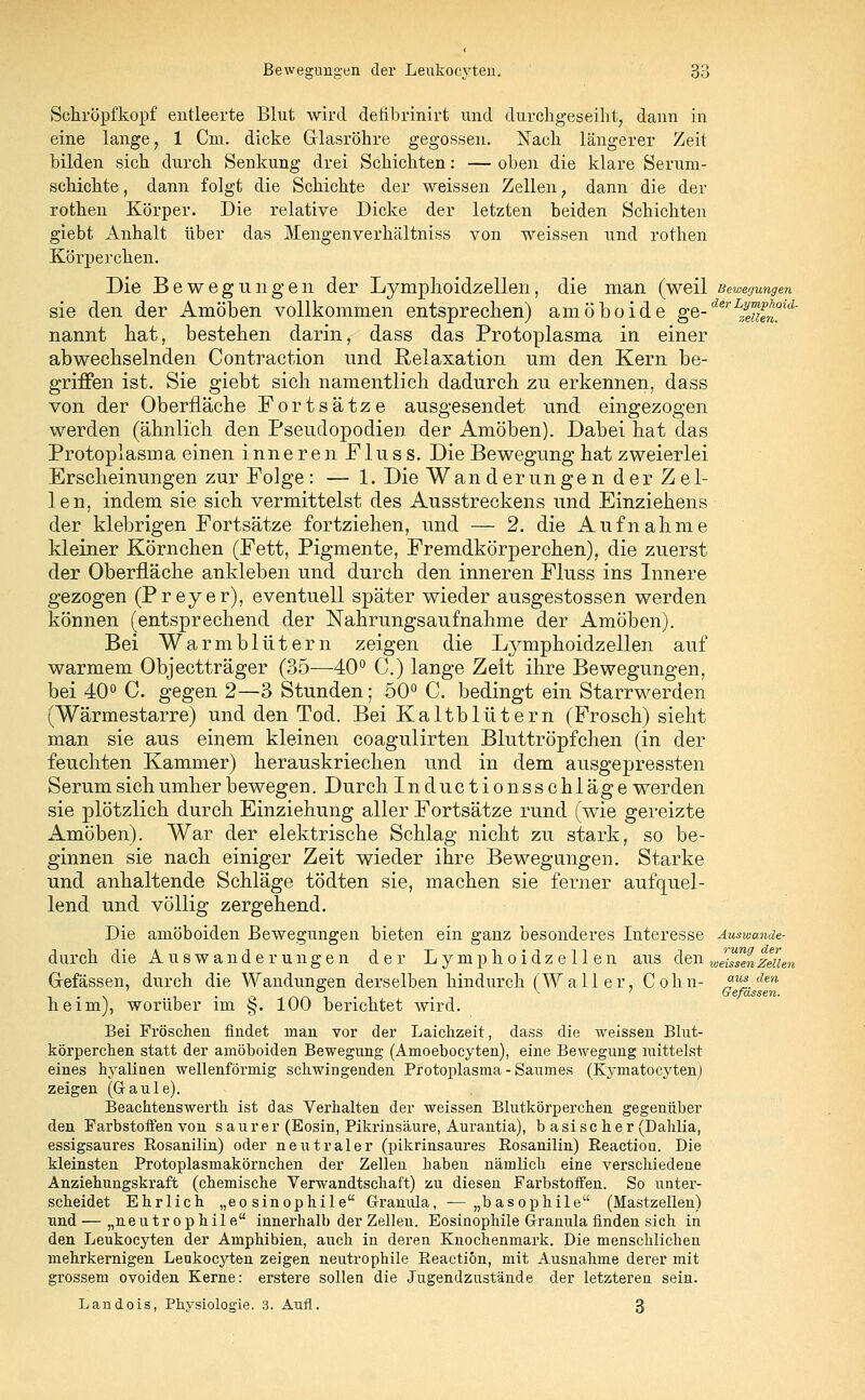 Schröpf'kopf entleerte Blut wird defibrinirt und durchgeseiht, dann in eine lange, 1 Cm. dicke Glasröhre gegossen. Nach längerer Zeit bilden sich durch Senkung drei Schichten: — oben die klare Serum- schichte , dann folgt die Schichte der weissen Zellen 7 dann die der rothen Körper. Die relative Dicke der letzten beiden Schichten giebt Anhalt über das Mengenverhältniss von weissen und rothen Körperchen. Die Bewegungen der Lymphoidzellen, die man (weil Bewegungen sie den der Amöben vollkommen entsprechen) amöboide gQ-derIfeuenmd' nannt hat, bestehen darin, dass das Protoplasma in einer abwechselnden Contraction und Relaxation um den Kern be- griffen ist. Sie giebt sich namentlich dadurch zu erkennen, dass von der Oberfläche Fortsätze ausgesendet und eingezogen werden (ähnlich den Pseudopodien der Amöben). Dabei hat das Protoplasma einen inneren F1 u s s. Die Bewegung hat zweierlei Erscheinungen zur Folge: — 1. Die Wanderungen der Zel- len, indem sie sich vermittelst des Ausstreckens und Einziehens der klebrigen Fortsätze fortziehen, und — 2. die Aufnahme kleiner Körnchen (Fett, Pigmente, Fremdkörperchen), die zuerst der Oberfläche ankleben und durch den inneren Fluss ins Innere gezogen (Preyer), eventuell später wieder ausgestossen werden können (entsprechend der Nahrungsaufnahme der Amöben). Bei Warmblütern zeigen die Lymphoidzellen auf warmem Objectträger (35-—-40° C.) lange Zeit ihre Bewegungen, bei 40° C. gegen 2—3 Stunden; 50° C. bedingt ein Starrwerden (Wärmestarre) und den Tod. Bei Kaltblütern (Frosch) sieht man sie aus einem kleinen coagulirten Bluttröpfchen (in der feuchten Kammer) herauskriechen und in dem ausgepressten Serum sich umher bewegen. Durch Inductionsschläge werden sie plötzlich durch Einziehung aller Fortsätze rund (wie gereizte Amöben). War der elektrische Schlag nicht zu stark, so be- ginnen sie nach einiger Zeit wieder ihre Bewegungen. Starke und anhaltende Schläge tödten sie, machen sie ferner aufquel- lend und völlig zergehend. Die amöboiden Bewegungen bieten ein ganz besonderes Interesse Auswande- durch die Auswanderungen der Lymphoidzellen aus den w^en Zeilen Grefässen, durch die Wandungen derselben hindurch (Wall er, Cohn- w?.dm heim), worüber im §. 100 berichtet wird. Bei Fröschen findet man vor der Laichzeit, dass die weissen Blut- körperchen statt der amöboiden Bewegung (Amoebocyten), eine Bewegung mittelst eines hyalinen wellenförmig schwingenden Protoplasma - Saumes (Kymatocyten) zeigen (Gaule). Beachtenswerth ist das Verhalten der weissen Blutkörperchen gegenüber den Farbstoffen von saurer (Eosin, Pikrinsäure, Aurantia), basischer (Dahlia, essigsaures Rosanilin) oder neutraler (pikrinsaures Rosanilin) Reaction. Die kleinsten Protoplasmakörnchen der Zellen haben nämlich eine verschiedene Anziehungskraft (chemische Verwandtschaft) zu diesen Farbstoffen. So unter- scheidet Ehrlich „eosinophile Granula, —„basophile (Mastzellen) und — „neutrophile innerhalb der Zellen. Eosinophile Granula finden sieh in den Leukocyten der Amphibien, auch in deren Knochenmark. Die menschlichen mehrkernigen Leukocyten zeigen neutrophile Reaction, mit Ausnahme derer mit grossem ovoiden Kerne: erstere sollen die Jugendzustände der letzteren sein. Landois, Physiologie. 3. Aufl. 3